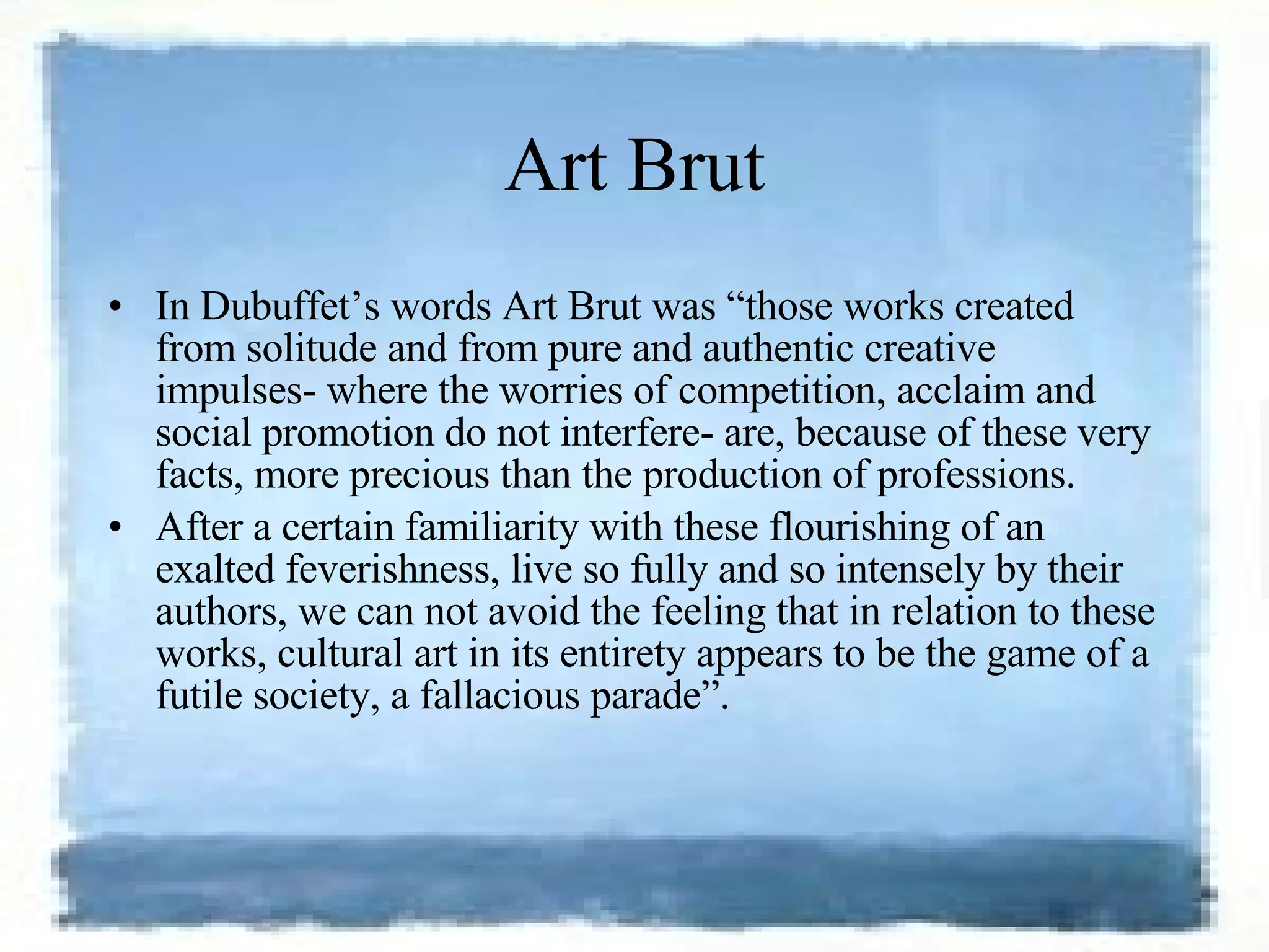 Art Brut In Dubuffet’s words Art Brut was “those works created from solitude and from pure and authentic creative impulses- where the worries of competition, acclaim and social promotion do not interfere- are, because of these very facts, more precious than the production of professions.  After a certain familiarity with these flourishing of an exalted feverishness, live so fully and so intensely by their authors, we can not avoid the feeling that in relation to these works, cultural art in its entirety appears to be the game of a futile society, a fallacious parade”. 