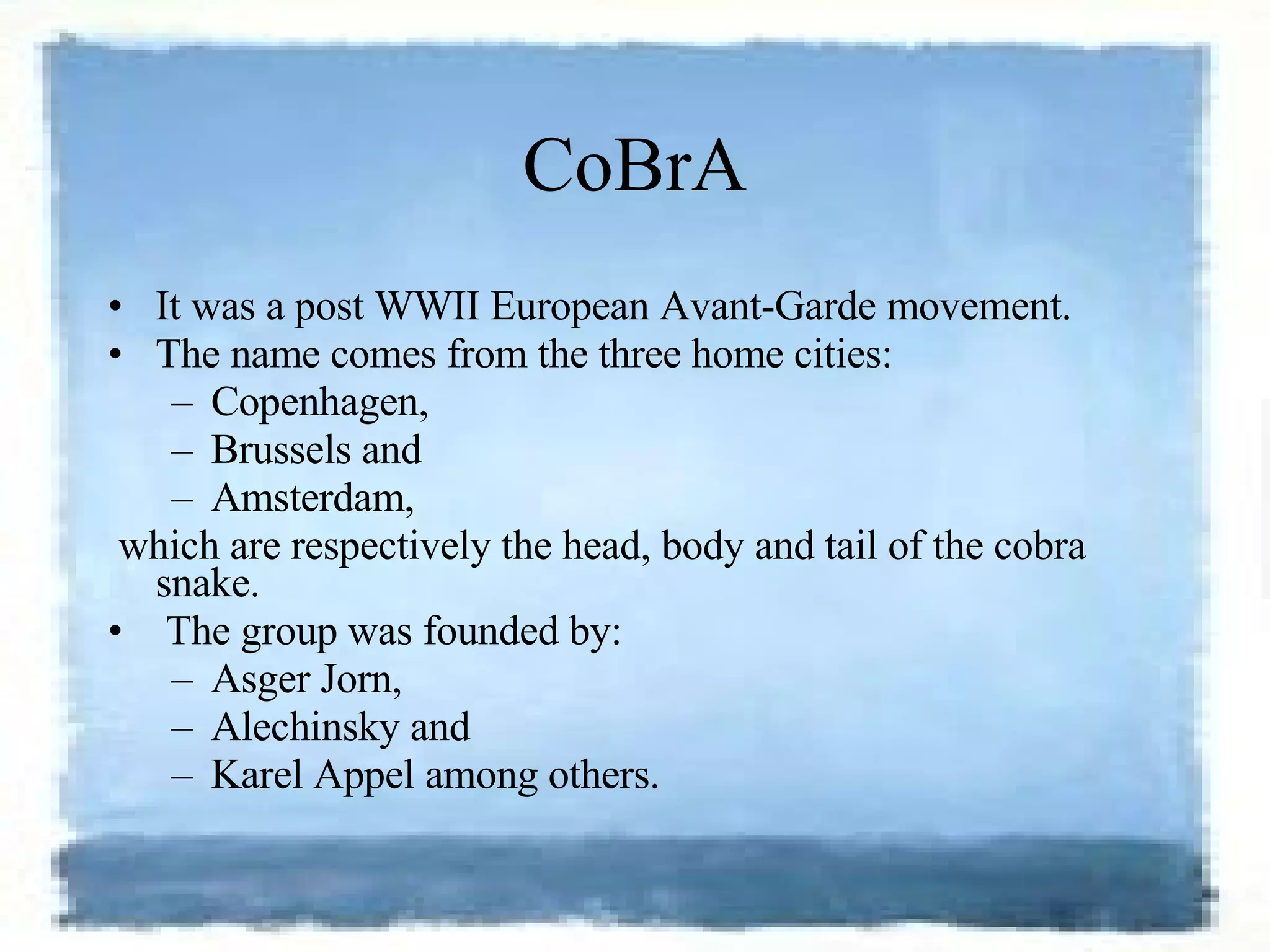 CoBrA It was a post WWII European Avant-Garde movement.  The name comes from the three home cities:  Copenhagen,  Brussels and  Amsterdam, which are respectively the head, body and tail of the cobra snake. The group was founded by: Asger Jorn,  Alechinsky and  Karel Appel among others. 