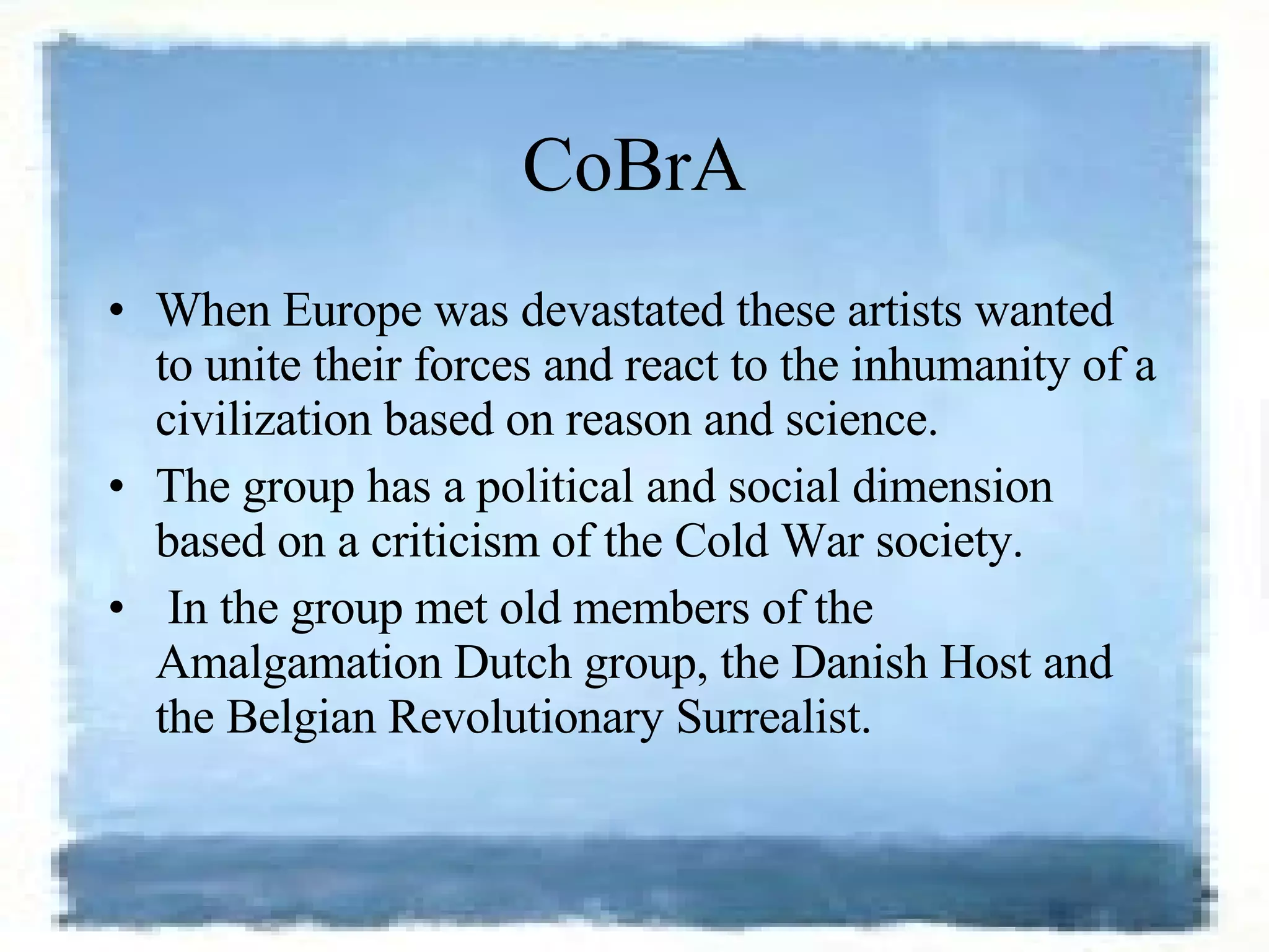 CoBrA When Europe was devastated these artists wanted to unite their forces and react to the inhumanity of a civilization based on reason and science.  The group has a political and social dimension based on a criticism of the Cold War society. In the group met old members of the Amalgamation Dutch group, the Danish Host and the Belgian Revolutionary Surrealist.  