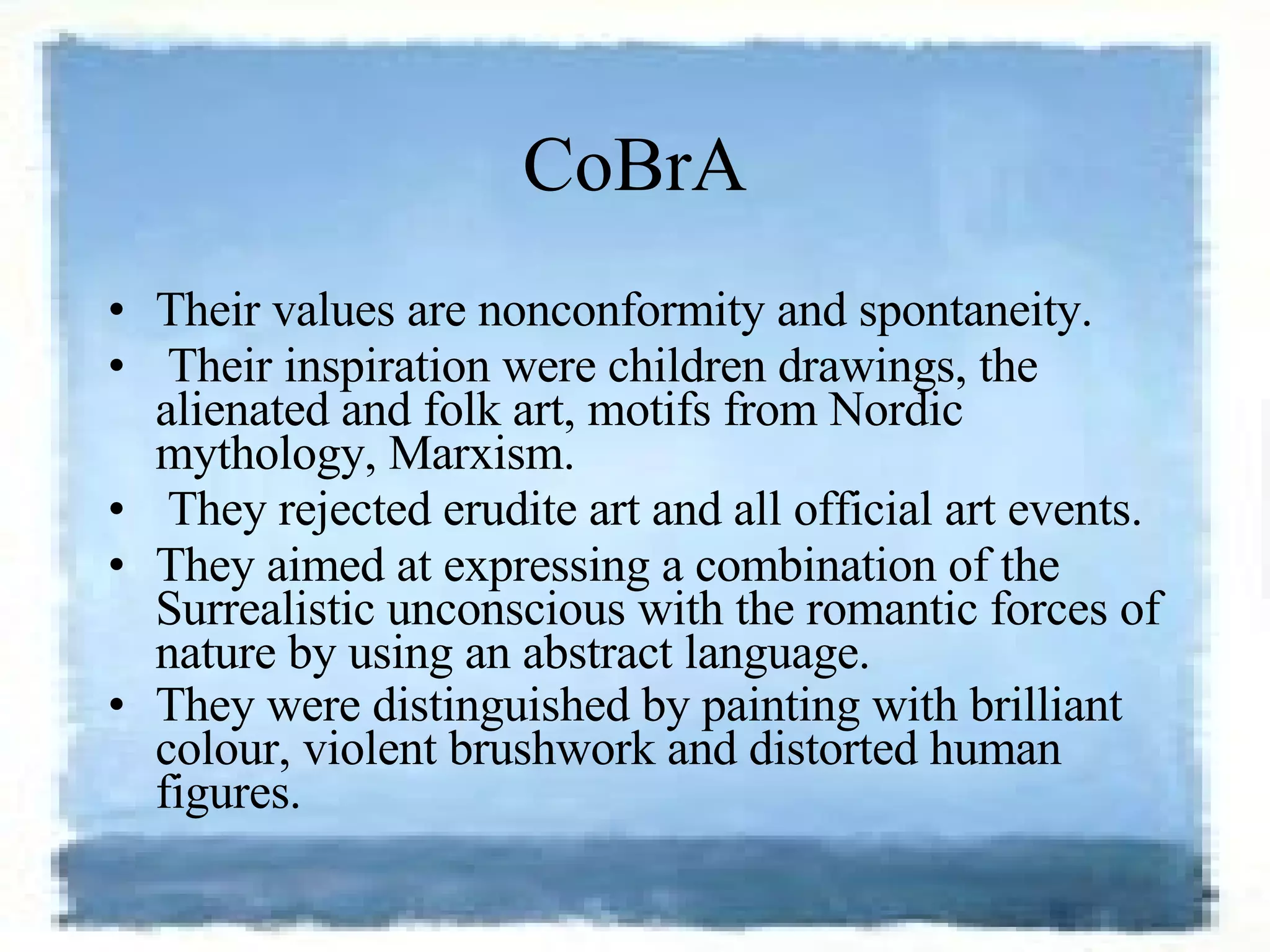 CoBrA Their values are nonconformity and spontaneity. Their inspiration were children drawings, the alienated and folk art, motifs from Nordic mythology, Marxism. They rejected erudite art and all official art events.  They aimed at expressing a combination of the Surrealistic unconscious with the romantic forces of nature by using an abstract language.  They were distinguished by painting with brilliant colour, violent brushwork and distorted human figures.   