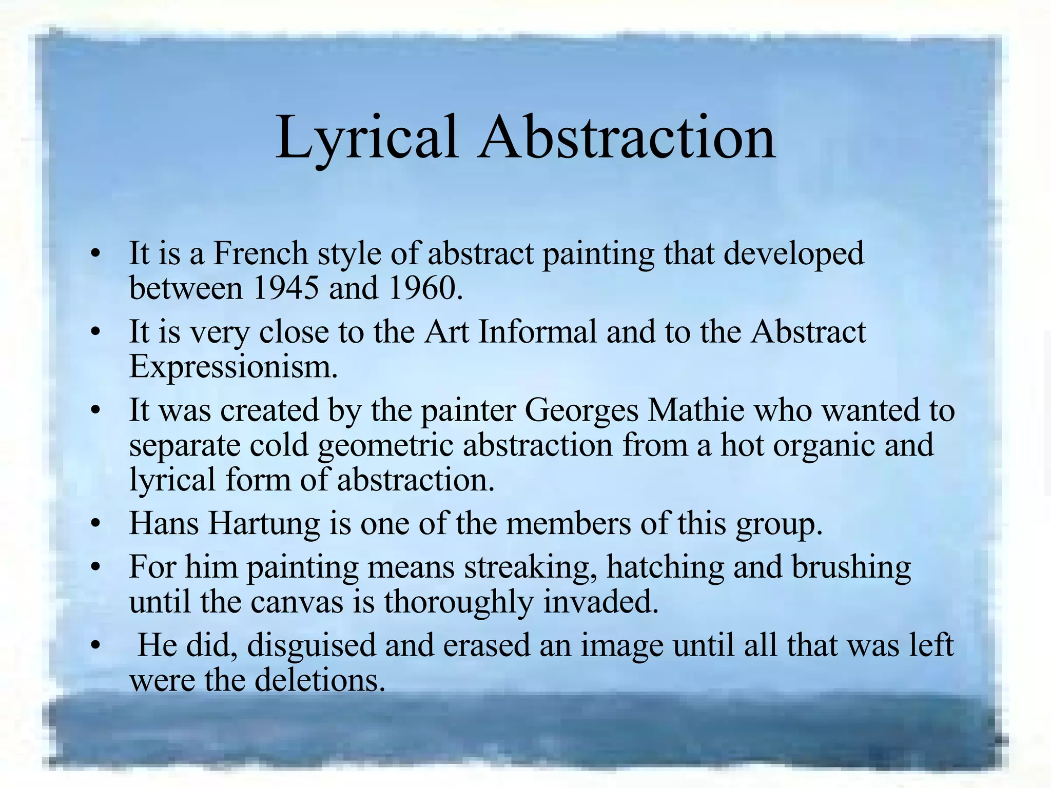 Lyrical Abstraction It is a French style of abstract painting that developed between 1945 and 1960.  It is very close to the Art Informal and to the Abstract Expressionism.  It was created by the painter Georges Mathie who wanted to separate cold geometric abstraction from a hot organic and lyrical form of abstraction.  Hans Hartung is one of the members of this group.  For him painting means streaking, hatching and brushing until the canvas is thoroughly invaded. He did, disguised and erased an image until all that was left were the deletions.  