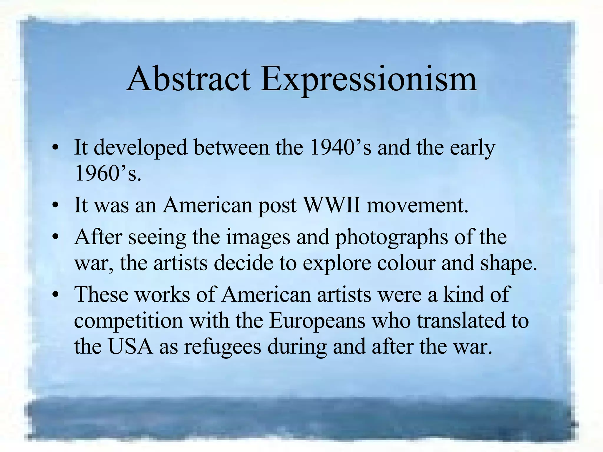 Abstract Expressionism It developed between the 1940’s and the early 1960’s.  It was an American post WWII movement.  After seeing the images and photographs of the war, the artists decide to explore colour and shape. These works of American artists were a kind of competition with the Europeans who translated to the USA as refugees during and after the war.  