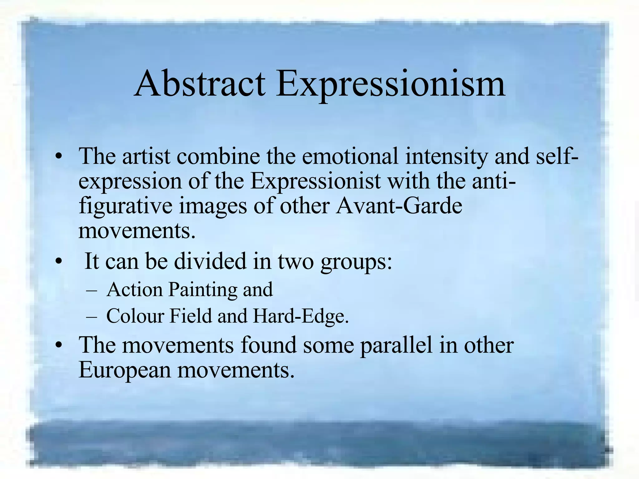 Abstract Expressionism The artist combine the emotional intensity and self-expression of the Expressionist with the anti-figurative images of other Avant-Garde movements. It can be divided in two groups:  Action Painting and  Colour Field and Hard-Edge.  The movements found some parallel in other European movements. 