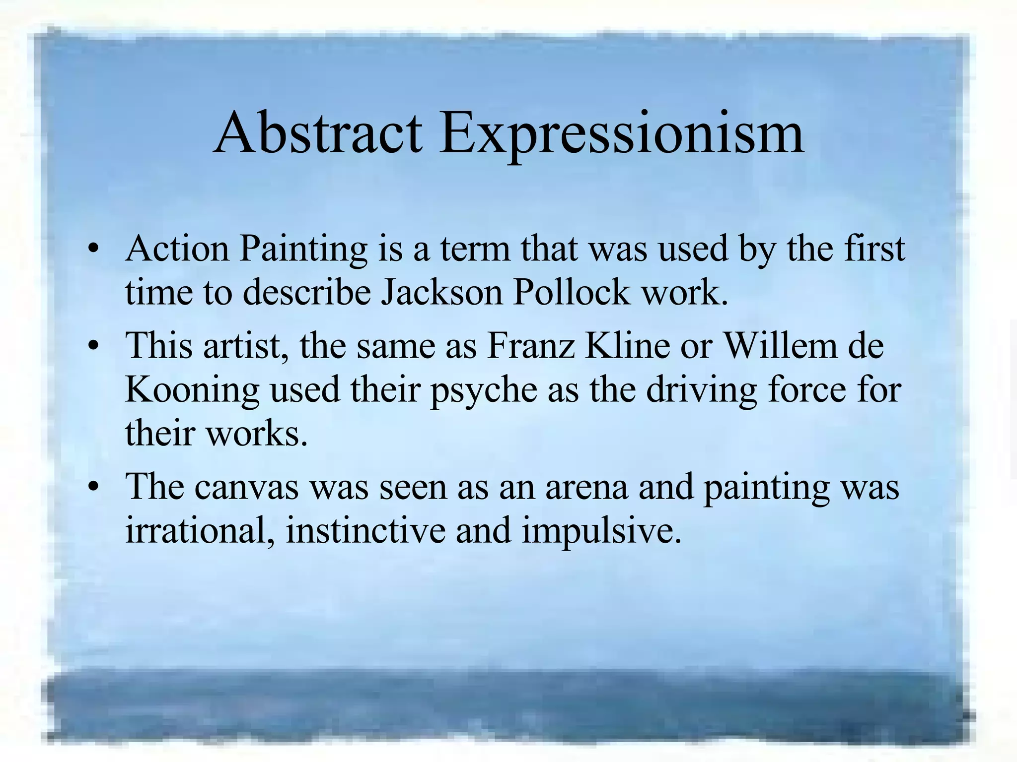 Abstract Expressionism Action Painting is a term that was used by the first time to describe Jackson Pollock work.  This artist, the same as Franz Kline or Willem de Kooning used their psyche as the driving force for their works.  The canvas was seen as an arena and painting was irrational, instinctive and impulsive. 