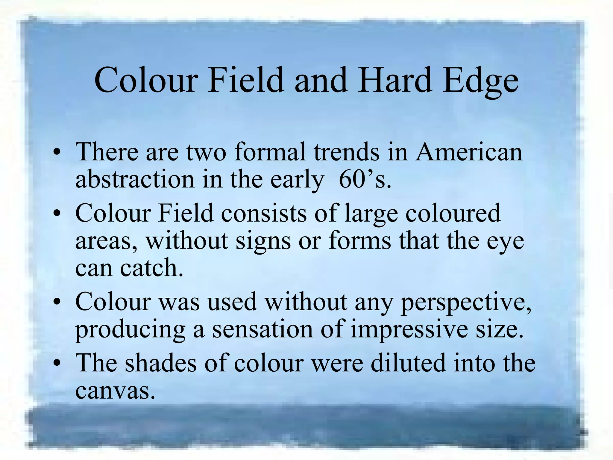 Colour Field and Hard Edge There are two formal trends in American abstraction in the early    60’s.  Colour Field consists of large coloured areas, without signs or forms that the eye can catch.  Colour was used without any perspective, producing a sensation of impressive size.  The shades of colour were diluted into the canvas.  