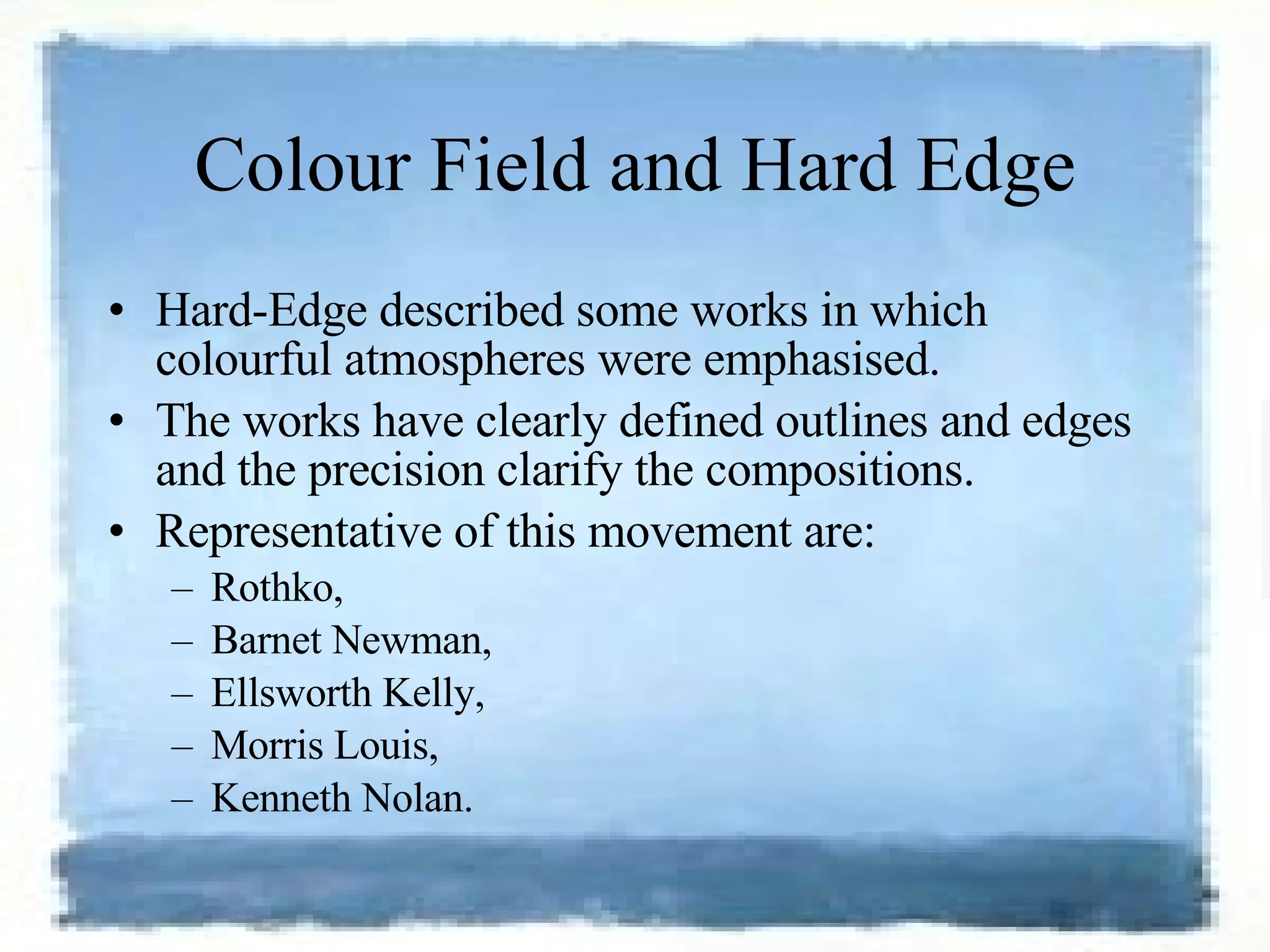 Colour Field and Hard Edge Hard-Edge described some works in which colourful atmospheres were emphasised.  The works have clearly defined outlines and edges and the precision clarify the compositions.  Representative of this movement are: Rothko,  Barnet Newman,  Ellsworth Kelly,  Morris Louis,  Kenneth Nolan. 