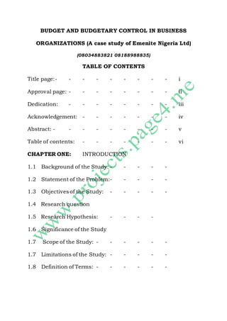 BUDGET AND BUDGETARY CONTROL IN BUSINESS 
ORGANIZATIONS (A case study of Emenite Nigeria Ltd) 
(08034883821 08188988835) 
TABLE OF CONTENTS 
Title page: - - - - - - - - - i 
Approval page: - - - - - - - - ii 
Dedication: - - - - - - - - iii 
Acknowledgement: - - - - - - - iv 
Abstract: - - - - - - - - - v 
Table of contents: - - - - - - - vi 
CHAPTER ONE: INTRODUCTION 
1.1 Background of the Study: - - - - - 
1.2 Statement of the Problem:- - - - - 
1.3 Objectives of the Study: - - - - - 
1.4 Research question 
1.5 Research Hypothesis: - - - - 
1.6 Significance of the Study 
1.7 Scope of the Study: - - - - - - 
1.7 Limitations of the Study: - - - - - 
1.8 Definition of Terms: - - - - - - 
 