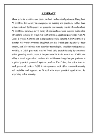 ABSTRACT
Many security primitives are based on hard mathematical problems. Using hard
AI problems for security is emerging as an exciting new paradigm, but has been
under-explored. In this paper, we present a new security primitive based on hard
AI problems, namely, a novel family of graphical password systems built on top
of Captcha technology, which we call Captcha as graphical passwords (CaRP).
CaRP is both a Captcha and a graphical password scheme. CaRP addresses a
number of security problems altogether, such as online guessing attacks, relay
attacks, and, if combined with dual-view technologies, shoulder-surfing attacks.
Notably, a CaRP password can be found only probabilistically by automatic
online guessing attacks even if the password is in the search set. CaRP also
offers a novel approach to address the well-known image hotspot problem in
popular graphical password systems, such as PassPoints, that often leads to
weak password choices. CaRP is not a panacea, but it offers reasonable security
and usability and appears to fit well with some practical applications for
improving online security.
 