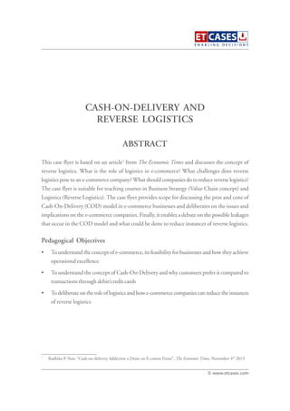 CASH-ON-DELIVERY AND
REVERSE LOGISTICS
This case flyer is based on an article1
from The Economic Times and discusses the concept of
reverse logistics. What is the role of logistics in e-commerce? What challenges does reverse
logistics pose to an e-commerce company? What should companies do to reduce reverse logistics?
The case flyer is suitable for teaching courses in Business Strategy (Value Chain concept) and
Logistics (Reverse Logistics). The case flyer provides scope for discussing the pros and cons of
Cash-On-Delivery (COD) model in e-commerce businesses and deliberates on the issues and
implications on the e-commerce companies. Finally, it enables a debate on the possible leakages
that occur in the COD model and what could be done to reduce instances of reverse logistics.
Pedagogical Objectives
• To understand the concept of e-commerce, its feasibility for businesses and how they achieve
operational excellence
• To understand the concept of Cash-On-Delivery and why customers prefer it compared to
transactions through debit/credit cards
• To deliberate on the role of logistics and how e-commerce companies can reduce the instances
of reverse logistics
ABSTRACT
© www.etcases.com
1
Radhika P. Nair, “Cash-on-delivery Addiction a Drain on E-comm Firms”, The Economic Times, November 4th
2013
 