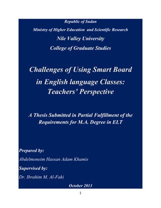 Republic of Sudan
Ministry of Higher Education and Scientific Research

Nile Valley University
College of Graduate Studies

Challenges of Using Smart Board
in English language Classes:
Teachers’ Perspective
A Thesis Submitted in Partial Fulfillment of the
Requirements for M.A. Degree in ELT

Prepared by:
Abdelmoneim Hassan Adam Khamis
Supervised by:
Dr. Ibrahim M. Al-Faki
October 2013
I

 