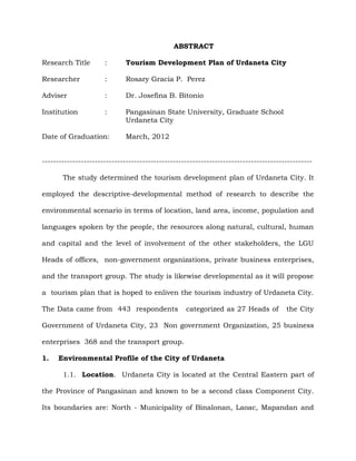 ABSTRACT
Research Title : Tourism Development Plan of Urdaneta City
Researcher : Rosary Gracia P. Perez
Adviser : Dr. Josefina B. Bitonio
Institution : Pangasinan State University, Graduate School
Urdaneta City
Date of Graduation: March, 2012
-------------------------------------------------------------------------------------------------
The study determined the tourism development plan of Urdaneta City. It
employed the descriptive-developmental method of research to describe the
environmental scenario in terms of location, land area, income, population and
languages spoken by the people, the resources along natural, cultural, human
and capital and the level of involvement of the other stakeholders, the LGU
Heads of offices, non-government organizations, private business enterprises,
and the transport group. The study is likewise developmental as it will propose
a tourism plan that is hoped to enliven the tourism industry of Urdaneta City.
The Data came from 443 respondents categorized as 27 Heads of the City
Government of Urdaneta City, 23 Non government Organization, 25 business
enterprises 368 and the transport group.
1. Environmental Profile of the City of Urdaneta
1.1. Location. Urdaneta City is located at the Central Eastern part of
the Province of Pangasinan and known to be a second class Component City.
Its boundaries are: North - Municipality of Binalonan, Laoac, Mapandan and
 
