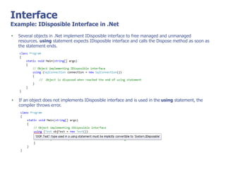 Interface
Example: IDisposible Interface in .Net
• Several objects in .Net implement IDisposible interface to free managed and unmanaged
resources. using statement expects IDisposible interface and calls the Dispose method as soon as
the statement ends.
• If an object does not implements IDisposible interface and is used in the using statement, the
compiler throws error.
 