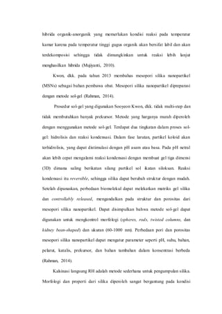 hibrida organik-anorganik yang memerlukan kondisi reaksi pada temperatur
kamar karena pada temperatur tinggi gugus organik akan bersifat labil dan akan
terdekomposisi sehingga tidak dimungkinkan untuk reaksi lebih lanjut
menghasilkan hibrida (Mujiyanti, 2010).
Kwon, dkk. pada tahun 2013 membahas mesopori silika nanopartikel
(MSNs) sebagai bahan pembawa obat. Mesopori silika nanopartikel dipreparasi
dengan metode sol-gel (Rahman, 2014).
Prosedur sol-gel yang digunakan Sooyeon Kwon, dkk. tidak multi-step dan
tidak membutuhkan banyak prekursor. Metode yang harganya murah diperoleh
dengan menggunakan metode sol-gel. Terdapat dua tingkatan dalam proses sol-
gel: hidrolisis dan reaksi kondensasi. Dalam fase larutan, partikel koloid akan
terhidrolisis, yang dapat distimulasi dengan pH asam atau basa. Pada pH netral
akan lebih cepat mengalami reaksi kondensasi dengan membuat gel tiga dimensi
(3D) dimana saling berikatan silang partikel sol ikatan siloksan. Reaksi
kondensasi itu reversible, sehingga silika dapat berubah struktur dengan mudah.
Setelah dipanaskan, perbedaan biomolekul dapat melekatkan matriks gel silika
dan controllably released, mengandalkan pada struktur dan porositas dari
mesopori silika nanopartikel. Dapat disimpulkan bahwa metode sol-gel dapat
digunakan untuk mengkontrol morfologi (spheres, rods, twisted columns, dan
kidney bean-shaped) dan ukuran (60-1000 nm). Perbedaan pori dan porositas
mesopori silika nanopartikel dapat mengatur parameter seperti pH, suhu, bahan,
pelarut, katalis, prekursor, dan bahan tambahan dalam konsentrasi berbeda
(Rahman, 2014).
Kalsinasi langsung RH adalah metode sederhana untuk pengumpulan silika.
Morfologi dan properti dari silika diperoleh sangat bergantung pada kondisi
 