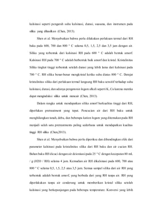 kalsinasi seperti pengaruh suhu kalsinasi, durasi, suasana, dan instrumen pada
silika yang dihasilkan (Chen, 2013).
Shen et al. Menyebutkan bahwa perlu dilakukan perlakuan termal dari RH
baku pada 600, 700 dan 800 ° C selama 0,5, 1,5, 2,5 dan 3,5 jam dengan air.
Silika yang terbentuk dari kalsinasi RH pada 600 ° C adalah bentuk amorf.
Kalsinasi RH pada 700 ° C adalah berbentuk baik amorf dan kristal. Kristalinitas
Silika tingkat tinggi terbentuk setelah durasi yang lebih lama dari kalsinasi pada
700 ° C. RH silika benar-benar mengkristal ketika suhu diatas 800 ° C. Derajat
kristalinitas silika dari perlakuan termal langsung RH baku sensitif terhadap suhu
kalsinasi, durasi, dan adanya pengotoran logam alkali seperti K, Ca karena mereka
dapat menginduksi silika untuk mencair (Chen, 2013).
Dalam rangka untuk mendapatkan silika amorf berkualitas tinggi dari RH,
diperlukan pretreatment yang tepat. Pencucian air dari RH baku untuk
menghilangkan tanah, debu, dan beberapa kation logam yang ditemukan pada RH
menjadi salah satu pretreatments paling sederhana untuk mendapatkan kualitas
tinggi RH silika (Chen,2013).
Shen et al. Menyebutkan bahwa perlu diperiksa dan dibandingkan efek dari
parameter kalsinasi pada kristalinitas silika dari RH baku dan air cucian RH.
Bahan baku RH dicuci dengan air deionisasi pada 25 ° C dengan kecepatan 80 mL
/ g (H2O / RH) selama 4 jam. Kemudian air RH dikalsinasi pada 600, 700 atau
800 ° C selama 0,5, 1,5, 2,5 atau 3,5 jam. Semua sampel silika dari air RH yang
terbentuk adalah bentuk amorf, yang berbeda dari yang RH tanpa air. RH yang
diperlakukan tanpa air cenderung untuk memberikan kristal silika setelah
kalsinasi yang berkepanjangan pada beberapa temperature. Konversi yang lebih
 