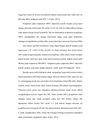 tinggi dari amorf ke kristal (-kristobalit) adalah yang berasal dari silika dari air
RH yang diberi perlakuan pada 850 ° C (Chen, 2013).
Pengabuan pada temperatur 800oC diperoleh puncak serapan yang tajam
dengan intensitas kristal pada 2Ɵ sekitar 21,76o (d=4,08 Å), diidentifikasi sebagai
silika dalam bentuk kristal kristobalit. Hal ini dikarenakan temperatur pengabuan
800oC menghasilkan abu dengan kekristalan tinggi yang sukar didestruksi
sehingga mengakibatkan jumlah silika yang terdestruksi menurun (Nuryono,2004).
Abu sekam memiliki kristalinitas yang tinggi dengan puncak serapan yang
tajam pada 2 Ɵ =19,82–21,96o (d=4,04 Å). Pada umumnya fasa kristal dalam
ASP sangat bergantung pada temperatur pengabuan, silika dalam sekam terdapat
dalam bentuk amorf dan akan tetap dalam keadaan tersebut apabila sekam padi
dibakar pada temperatur 500-600oC. Pengabuan pada temperatur 800oC diperoleh
puncak serapan yang tajam dengan intensitas kristal pada 2Ɵ (Mujiyanto, 2010).
Banyak upaya telah dilakukan untuk mengurangi logam dan kotoran karbon
dalam mensintesis RH silika kualitas tinggi. Mineral tertentu di RH, seperti K dan
Ca, bertanggung jawab atas sisa karbon dan kristalinitas dalam RH silika. Reaksi
eutektik antara mineral dan silika selama kalsinasi RH adalah muemungkinkan.
Pencucian asam secara luas digunakan sebelum kalsinasi untuk secara efektif
menghilangkan kotoran logam dari RH. Asam klorida (HCl) pengobatan telah
diadopsi secara luas untuk persiapan silika dari RH. Secara umum, RH
dipanaskan dalam larutan HCl untuk 31 jam diikuti dengan seksama air
pembilasan dan drying.36-40 RH The dipretreatment dikalsinasi pada 900600 °
C untuk menghasilkan silika. Solusi HCl dengan berbagai konsentrasi digunakan
untuk pretreatment pengotoran logam (Chen, 2013).
 