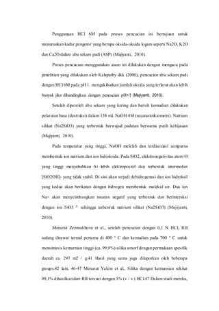 Penggunaan HCl 6M pada proses pencucian ini bertujuan untuk
menurunkan kadar pengotor yang berupa oksida-oksida logam seperti Na2O, K2O
dan Ca2O dalam abu sekam padi (ASP) (Mujiyanti, 2010).
Proses pencucian menggunakan asam ini dilakukan dengan mengacu pada
penelitian yang dilakukan oleh Kalapathy dkk (2000), pencucian abu sekam padi
dengan HCl 6M pada pH 1. mengakibatkan jumlah oksida yang terlarut akan lebih
banyak jika dibandingkan dengan pencucian pH>1 (Mujiyanti, 2010).
Setelah diperoleh abu sekam yang kering dan bersih kemudian dilakukan
pelarutan basa (destruksi) dalam 158 mL NaOH 4M (secarastoikiometri). Natrium
silikat (Na2SiO3) yang terbentuk berwujud padatan berwarna putih kehijauan
(Mujiyanti, 2010).
Pada temperatur yang tinggi, NaOH meleleh dan terdisosiasi sempurna
membentuk ion natrium dan ion hidroksida. Pada SiO2, elektronegativitas atom O
yang tinggi menyebabkan Si lebih elektropositif dan terbentuk intermediet
[SiO2OH]- yang tidak stabil. Di sini akan terjadi dehidrogenasi dan ion hidroksil
yang kedua akan berikatan dengan hidrogen membentuk molekul air. Dua ion
Na+ akan menyeimbangkan muatan negatif yang terbentuk dan berinteraksi
dengan ion SiO3 2- sehingga terbentuk natrium silikat (Na2SiO3) (Mujiyanti,
2010).
Menurut Zemnukhova et al., setelah pencucian dengan 0,1 N HCl, RH
sedang dirawat termal pertama di 400 ° C dan kemudian pada 700 ° C untuk
mensintesis kemurnian tinggi (ca. 99,9%) silika amorf dengan permukaan spesifik
daerah ca. 297 m2 / g.41 Hasil yang sama juga dilaporkan oleh beberapa
groups.42 lain, 46-47 Menurut Yalcin et al., Silika dengan kemurnian sekitar
99,1% dihasilkan dari RH tercuci dengan 3% (v / v ) HCl.47 Dalam studi mereka,
 