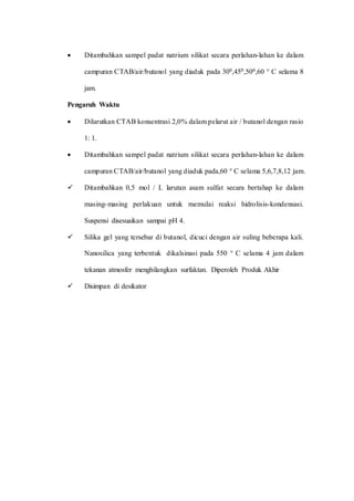  Ditambahkan sampel padat natrium silikat secara perlahan-lahan ke dalam
campuran CTAB/air/butanol yang diaduk pada 300,450,500,60 ° C selama 8
jam.
Pengaruh Waktu
 Dilarutkan CTAB konsentrasi 2,0% dalam pelarut air / butanol dengan rasio
1: 1.
 Ditambahkan sampel padat natrium silikat secara perlahan-lahan ke dalam
campuran CTAB/air/butanol yang diaduk pada,60 ° C selama 5,6,7,8,12 jam.
 Ditambahkan 0,5 mol / L larutan asam sulfat secara bertahap ke dalam
masing-masing perlakuan untuk memulai reaksi hidrolisis-kondensasi.
Suspensi disesuaikan sampai pH 4.
 Silika gel yang tersebar di butanol, dicuci dengan air suling beberapa kali.
Nanosilica yang terbentuk dikalsinasi pada 550 ° C selama 4 jam dalam
tekanan atmosfer menghilangkan surfaktan. Diperoleh Produk Akhir
 Disimpan di desikator
 