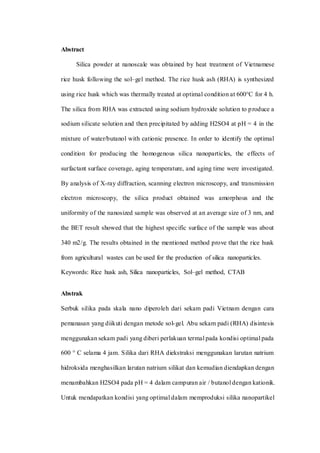 Abstract
Silica powder at nanoscale was obtained by heat treatment of Vietnamese
rice husk following the sol–gel method. The rice husk ash (RHA) is synthesized
using rice husk which was thermally treated at optimal condition at 600°C for 4 h.
The silica from RHA was extracted using sodium hydroxide solution to produce a
sodium silicate solution and then precipitated by adding H2SO4 at pH = 4 in the
mixture of water/butanol with cationic presence. In order to identify the optimal
condition for producing the homogenous silica nanoparticles, the effects of
surfactant surface coverage, aging temperature, and aging time were investigated.
By analysis of X-ray diffraction, scanning electron microscopy, and transmission
electron microscopy, the silica product obtained was amorphous and the
uniformity of the nanosized sample was observed at an average size of 3 nm, and
the BET result showed that the highest specific surface of the sample was about
340 m2/g. The results obtained in the mentioned method prove that the rice husk
from agricultural wastes can be used for the production of silica nanoparticles.
Keywords: Rice husk ash, Silica nanoparticles, Sol–gel method, CTAB
Abstrak
Serbuk silika pada skala nano diperoleh dari sekam padi Vietnam dengan cara
pemanasan yang diikuti dengan metode sol-gel. Abu sekam padi (RHA) disintesis
menggunakan sekam padi yang diberi perlakuan termal pada kondisi optimal pada
600 ° C selama 4 jam. Silika dari RHA diekstraksi menggunakan larutan natrium
hidroksida menghasilkan larutan natrium silikat dan kemudian diendapkan dengan
menambahkan H2SO4 pada pH = 4 dalam campuran air / butanol dengan kationik.
Untuk mendapatkan kondisi yang optimal dalam memproduksi silika nanopartikel
 