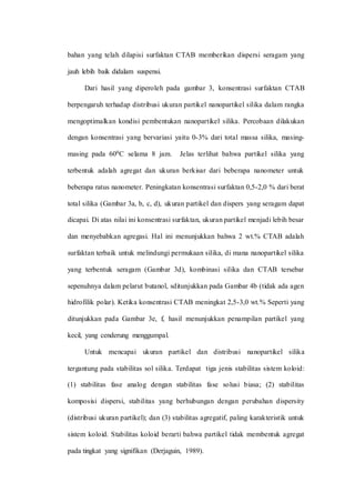 bahan yang telah dilapisi surfaktan CTAB memberikan dispersi seragam yang
jauh lebih baik didalam suspensi.
Dari hasil yang diperoleh pada gambar 3, konsentrasi surfaktan CTAB
berpengaruh terhadap distribusi ukuran partikel nanopartikel silika dalam rangka
mengoptimalkan kondisi pembentukan nanopartikel silika. Percobaan dilakukan
dengan konsentrasi yang bervariasi yaitu 0-3% dari total massa silika, masing-
masing pada 600C selama 8 jam. Jelas terlihat bahwa partikel silika yang
terbentuk adalah agregat dan ukuran berkisar dari beberapa nanometer untuk
beberapa ratus nanometer. Peningkatan konsentrasi surfaktan 0,5-2,0 % dari berat
total silika (Gambar 3a, b, c, d), ukuran partikel dan dispers yang seragam dapat
dicapai. Di atas nilai ini konsentrasi surfaktan, ukuran partikel menjadi lebih besar
dan menyebabkan agregasi. Hal ini menunjukkan bahwa 2 wt.% CTAB adalah
surfaktan terbaik untuk melindungi permukaan silika, di mana nanopartikel silika
yang terbentuk seragam (Gambar 3d), kombinasi silika dan CTAB tersebar
sepenuhnya dalam pelarut butanol, sditunjukkan pada Gambar 4b (tidak ada agen
hidrofilik polar). Ketika konsentrasi CTAB meningkat 2,5-3,0 wt.% Seperti yang
ditunjukkan pada Gambar 3e, f, hasil menunjukkan penampilan partikel yang
kecil, yang cenderung menggumpal.
Untuk mencapai ukuran partikel dan distribusi nanopartikel silika
tergantung pada stabilitas sol silika. Terdapat tiga jenis stabilitas sistem koloid:
(1) stabilitas fase analog dengan stabilitas fase solusi biasa; (2) stabilitas
komposisi dispersi, stabilitas yang berhubungan dengan perubahan dispersity
(distribusi ukuran partikel); dan (3) stabilitas agregatif, paling karakteristik untuk
sistem koloid. Stabilitas koloid berarti bahwa partikel tidak membentuk agregat
pada tingkat yang signifikan (Derjaguin, 1989).
 
