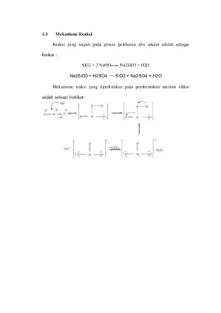 4.3 Mekanisme Reaksi
Reaksi yang terjadi pada proses peleburan abu sekam adalah sebagai
berikut :
SiO2 + 2 NaOH Na2SiO3 + H2O
Na2SiO3 + H2SO4 → SiO2 + Na2SO4 + H2O
Mekanisme reaksi yang diperkirakan pada pembentukan natrium silikat
adalah sebagai berkikut:
 