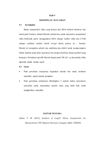 BAB V
KESIMPULAN DAN SARAN
5.1 Kesimpulan
Bahan nanopartikel silika yang berasal dari RHA berhasil disintesis dari
sekam padi Vietnam. Sebuah Metode sintetik baru untuk mensistesis nanopartikel
silika berbentuk speris menggunakan RHA sebagai sumber silika dan CTAB
sebagai surfaktan melalui teknik sol-gel dalam pelarut air / butanol.
Metode ini merupakan sebuah rute sederhana dan efektif untuk mempersiapkan
bubuk ultrafine pada skala nanometer dan dengan distribusi ukuran partikel yang
homogen. Permukaan spesifik Daerah dicapai pada 340 m2 / g, dan produk silika
diperoleh adalah bentuk amorf.
5.2 Saran
 Pada percobaan selanjutnya digunakan metode lain untuk membuat
nanosilika seperti metode presipitasi
 Pada percobaan selanjutnya dibandigkan 2 metode dalam mensintesis
nanosilika untuk menentukan metode mana yang lebih baik untuk
menghasilkan nanosilika
DAFTAR PUSTAKA
Atkins, T. M. (2013). Synthesis of LongT1 Silicon Nanoparticles for
Hyperpolarized 29Si Magnetic Resonance Imaging: artikel, ATKINS,
 