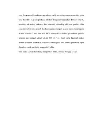 yang homogen, efek cakupan permukaan surfaktan, aging temperature, dan aging
time diselidiki. Analisis produk dilakukan dengan menggunakan difraksi sinar-X,
scanning mikroskop elektron, dan transmisi mikroskop elektron, produk silika
yang diperoleh yaitu amorf dan keseragaman sampel ukuran nano diamati pada
ukuran rata-rata 3 nm, dan hasil BET menunjukkan bahwa permukaan spesifik
tertinggi dari sampel adalah sekitar 340 m2 / g . Hasil yang diperoleh dalam
metode tersebut membuktikan bahwa sekam padi dari limbah pertanian dapat
digunakan untuk produksi nanopartikel silika.
Kata kunci: Abu Sekam Padi, nanopartikel Silika, metode Sol–gel, CTAB
 