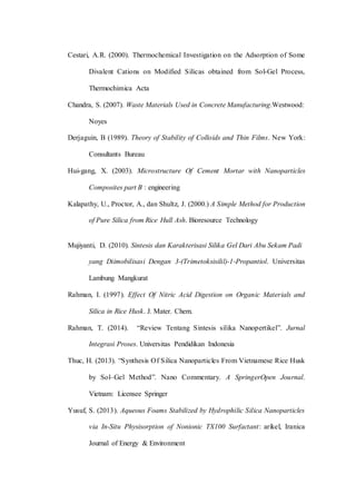 Cestari, A.R. (2000). Thermochemical Investigation on the Adsorption of Some
Divalent Cations on Modified Silicas obtained from Sol-Gel Process,
Thermochimica Acta
Chandra, S. (2007). Waste Materials Used in Concrete Manufacturing.Westwood:
Noyes
Derjaguin, B (1989). Theory of Stability of Colloids and Thin Films. New York:
Consultants Bureau
Hui-gang, X. (2003). Microstructure Of Cement Mortar with Nanoparticles
Composites part B : engineering
Kalapathy, U., Proctor, A., dan Shultz, J. (2000.) A Simple Method for Production
of Pure Silica from Rice Hull Ash. Bioresource Technology
Mujiyanti, D. (2010). Sintesis dan Karakterisasi Silika Gel Dari Abu Sekam Padi
yang Diimobilisasi Dengan 3-(Trimetoksisilil)-1-Propantiol. Universitas
Lambung Mangkurat
Rahman, I. (1997). Effect Of Nitric Acid Digestion on Organic Materials and
Silica in Rice Husk. J. Mater. Chem.
Rahman, T. (2014). “Review Tentang Sintesis silika Nanopertikel”. Jurnal
Integrasi Proses. Universitas Pendidikan Indonesia
Thuc, H. (2013). “Synthesis Of Silica Nanoparticles From Vietnamese Rice Husk
by Sol–Gel Method”. Nano Commentary. A SpringerOpen Journal.
Vietnam: Licensee Springer
Yusuf, S. (2013). Aqueous Foams Stabilized by Hydrophilic Silica Nanoparticles
via In-Situ Physisorption of Nonionic TX100 Surfactant: arikel, Iranica
Journal of Energy & Environment
 