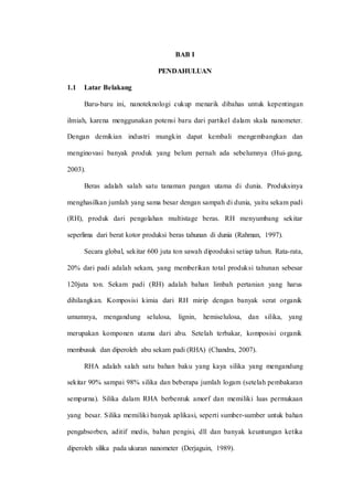 BAB I
PENDAHULUAN
1.1 Latar Belakang
Baru-baru ini, nanoteknologi cukup menarik dibahas untuk kepentingan
ilmiah, karena menggunakan potensi baru dari partikel dalam skala nanometer.
Dengan demikian industri mungkin dapat kembali mengembangkan dan
menginovasi banyak produk yang belum pernah ada sebelumnya (Hui-gang,
2003).
Beras adalah salah satu tanaman pangan utama di dunia. Produksinya
menghasilkan jumlah yang sama besar dengan sampah di dunia, yaitu sekam padi
(RH), produk dari pengolahan multistage beras. RH menyumbang sekitar
seperlima dari berat kotor produksi beras tahunan di dunia (Rahman, 1997).
Secara global, sekitar 600 juta ton sawah diproduksi setiap tahun. Rata-rata,
20% dari padi adalah sekam, yang memberikan total produksi tahunan sebesar
120juta ton. Sekam padi (RH) adalah bahan limbah pertanian yang harus
dihilangkan. Komposisi kimia dari RH mirip dengan banyak serat organik
umumnya, mengandung selulosa, lignin, hemiselulosa, dan silika, yang
merupakan komponen utama dari abu. Setelah terbakar, komposisi organik
membusuk dan diperoleh abu sekam padi (RHA) (Chandra, 2007).
RHA adalah salah satu bahan baku yang kaya silika yang mengandung
sekitar 90% sampai 98% silika dan beberapa jumlah logam (setelah pembakaran
sempurna). Silika dalam RHA berbentuk amorf dan memiliki luas permukaan
yang besar. Silika memiliki banyak aplikasi, seperti sumber-sumber untuk bahan
pengabsorben, aditif medis, bahan pengisi, dll dan banyak keuntungan ketika
diperoleh silika pada ukuran nanometer (Derjaguin, 1989).
 
