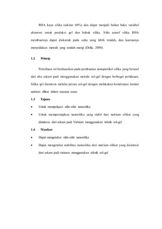 RHA kaya silika (sekitar 60%) dan dapat menjadi bahan baku variabel
ekonomi untuk produksi gel dan bubuk silika. Sifat amorf silika RHA
membuatnya dapat diekstrak pada suhu yang lebih rendah, dan karenanya
menyediakan metode yang rendah energi (Della, 2000).
1.2 Prinsip
Percobaan ini berdasarkan pada pembuatan nanopartikel silika yang berasal
dari abu sekam padi menggunakan metode sol-gel dengan berbagai perlakuan.
Silika gel disintesis melalui proses sol-gel dengan melakukan kondensasi larutan
natrium silikat dalam suasana asam.
1.3 Tujuan
 Untuk mempelajari sifat-sifat nanosilika
 Untuk mempersiapkan nanosilika yang stabil dari natrium silikat yang
disintesis dari sekam padi Vietnam menggunakan teknik sol-gel
1.4 Manfaat
 Dapat mengetahui sifat-sifat nanosilika
 Dapat mengetahui stabilitas nanosilika dari natrium silikat yang disintesis
dari sekam padi vietnam menggunakan teknik sol-gel
 