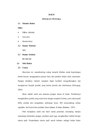 BAB II
TINJAUAN PUSTAKA
2.1 Sinonim Bahan
Silika
 Silikon dioksida
 Silex Latin
 Oksidasilikon
2.2 Rumus Molekul
SiO2
2.3 Rumus Struktur
O==Si==O
2.4 Sifat Bahan
2.5 Uraian
Baru-baru ini, nanoteknologi cukup menarik dibahas untuk kepentingan
ilmiah karena menggunakan potensi baru dari partikel dalam skala nanometer.
Dengan demikian industri mungkin dapat kembali mengembangkan dan
menginovasi banyak produk yang belum pernah ada sebelumnya (Hui-gang,
2003).
Beras adalah salah satu tanaman pangan utama di dunia. Produksinya
menghasilkan jumlah yang sama besar dengan sampah di dunia, yaitu sekam padi
(RH), produk dari pengolahan multistage beras. RH menyumbang sekitar
seperlima dari berat kotor produksi beras tahunan di dunia (Rahman, 1997).
Padi merupakan salah satu hasil utama pertanian, disamping mampu
mencukupi kebutuhan pangan, produksi padi juga menghasilkan limbah berupa
sekam padi. Pemanfaatan sekam padi masih terbatas sebagai bahan bakar
 