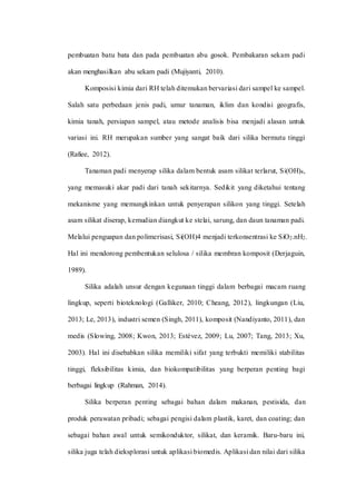 pembuatan batu bata dan pada pembuatan abu gosok. Pembakaran sekam padi
akan menghasilkan abu sekam padi (Mujiyanti, 2010).
Komposisi kimia dari RH telah ditemukan bervariasi dari sampel ke sampel.
Salah satu perbedaan jenis padi, umur tanaman, iklim dan kondisi geografis,
kimia tanah, persiapan sampel, atau metode analisis bisa menjadi alasan untuk
variasi ini. RH merupakan sumber yang sangat baik dari silika bermutu tinggi
(Rafiee, 2012).
Tanaman padi menyerap silika dalam bentuk asam silikat terlarut, Si(OH)4,
yang memasuki akar padi dari tanah sekitarnya. Sedikit yang diketahui tentang
mekanisme yang memungkinkan untuk penyerapan silikon yang tinggi. Setelah
asam silikat diserap, kemudian diangkut ke stelai, sarung, dan daun tanaman padi.
Melalui penguapan dan polimerisasi, Si(OH)4 menjadi terkonsentrasi ke SiO2.nH2.
Hal ini mendorong pembentukan selulosa / silika membran komposit (Derjaguin,
1989).
Silika adalah unsur dengan kegunaan tinggi dalam berbagai macam ruang
lingkup, seperti bioteknologi (Galliker, 2010; Cheang, 2012), lingkungan (Liu,
2013; Le, 2013), industri semen (Singh, 2011), komposit (Nandiyanto, 2011), dan
medis (Slowing, 2008; Kwon, 2013; Estévez, 2009; Lu, 2007; Tang, 2013; Xu,
2003). Hal ini disebabkan silika memiliki sifat yang terbukti memiliki stabilitas
tinggi, fleksibilitas kimia, dan biokompatibilitas yang berperan penting bagi
berbagai lingkup (Rahman, 2014).
Silika berperan penting sebagai bahan dalam makanan, pestisida, dan
produk perawatan pribadi; sebagai pengisi dalam plastik, karet, dan coating; dan
sebagai bahan awal untuk semikonduktor, silikat, dan keramik. Baru-baru ini,
silika juga telah dieksplorasi untuk aplikasi biomedis. Aplikasi dan nilai dari silika
 