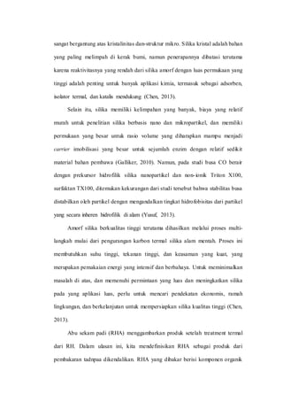 sangat bergantung atas kristalinitas dan-struktur mikro. Silika kristal adalah bahan
yang paling melimpah di kerak bumi, namun penerapannya dibatasi terutama
karena reaktivitasnya yang rendah dari silika amorf dengan luas permukaan yang
tinggi adalah penting untuk banyak aplikasi kimia, termasuk sebagai adsorben,
isolator termal, dan katalis mendukung (Chen, 2013).
Selain itu, silika memiliki kelimpahan yang banyak, biaya yang relatif
murah untuk penelitian silika berbasis nano dan mikropartikel, dan memiliki
permukaan yang besar untuk rasio volume yang diharapkan mampu menjadi
carrier imobilisasi yang besar untuk sejumlah enzim dengan relatif sedikit
material bahan pembawa (Galliker, 2010). Namun, pada studi busa CO berair
dengan prekursor hidrofilik silika nanopartikel dan non-ionik Triton X100,
surfaktan TX100, ditemukan kekurangan dari studi tersebut bahwa stabilitas busa
distabilkan oleh partikel dengan mengandalkan tingkat hidrofobisitas dari partikel
yang secara inheren hidrofilik di alam (Yusuf, 2013).
Amorf silika berkualitas tinggi terutama dihasilkan melalui proses multi-
langkah mulai dari pengurangan karbon termal silika alam mentah. Proses ini
membutuhkan suhu tinggi, tekanan tinggi, dan keasaman yang kuat, yang
merupakan pemakaian energi yang intensif dan berbahaya. Untuk meminimalkan
masalah di atas, dan memenuhi permintaan yang luas dan meningkatkan silika
pada yang aplikasi luas, perlu untuk mencari pendekatan ekonomis, ramah
lingkungan, dan berkelanjutan untuk mempersiapkan silika kualitas tinggi (Chen,
2013).
Abu sekam padi (RHA) menggambarkan produk setelah treatment termal
dari RH. Dalam ulasan ini, kita mendefinisikan RHA sebagai produk dari
pembakaran tadnpaa dikendalikan. RHA yang dibakar berisi komponen organik
 