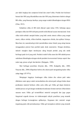yan tidak lengkap dan campuran kristal dan amorf silika. Produk dari kalsinasi
berasal dari RH yang dikendalikan atau dari RH yang ditreatment disebut sebagai
RH silika, yang biasanya hasilnya yang sangat rendah dibandingkan dengan RHA
(Chen, 2013).
Kehadiran silika di RH telah dikenal sejak tahun 1938, beberapa upaya
persiapan silika dari RH oleh para peneliti telah dikenal secara internasional. Jenis
silika telah terbukti menjadi bahan yang baik untuk sintesis silikon yang sangat
murni, silikon nitrida, silikon karbida, magnesium silisida, dan aplikasi lainnya.
Baru-baru ini, nanoteknologi telah menimbulkan minat ilmiah yang cukup karena
menggunakan potensi baru partikel pada skala nanometric. Dengan demikian,
industri mungkin dapat merekayasa ulang banyak produk yang ada untuk
berfungsi pada level yang unik. Produksi reaktif silika nano dari RH adalah proses
sederhana dibandingkan dengan teknik produksi konvensional lainnya seperti fase
reaksi uap, proses sol-gel dan lain-lain (Derjaguin, 1989).
Dari berbagai penelitian (Enymia dkk., 1998; Kalapathy dkk., 2000;
Nuryono dkk., 2004) dilaporkan bahwa abu sekam padi mengandung kadar silika
cukup tinggi (87-97%).
Mengingat tingginya kandungan silika dalam abu sekam padi maka
dilakukan suatu upaya untuk memanfaatkan abu sekam padi sebagai bahan dasar
pembuatan material berbasis silika yaitu silika gel. Silika gel dapat disintesis
melalui proses sol-gel dengan melakukan kondensasi larutan natrium silikat dalam
suasana asam. Silika gel termodifikasi material anorganik dan juga gugus
fungsional organik dewasa ini telahcmenjadi subyek penelitian yang menarik
dengan berbagai kemungkinan aplikasinya. Kegunaan dari material sangat
tergantung pada sifat permukaannya. Silika gel merupakan substrat yang menarik
 