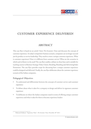 CUSTOMER EXPERIENCE DELIVERED!
This case flyer is based on an article1
from The Economic Times and discusses the concept of
customer experience. In today’s competitive business scenario, companies can no longer succeed
just by product or service leadership.They need to create a unique customer experience. What
is customer experience? How is it different from customer service? What are the scenarios in
which each of them is to be used?The case flyer enables a debate on these lines and is suitable for
teaching courses in Business Strategy (Value Chain), Retailing, Branding and Advertising/Sales
Promotion. The case flyer provides scope for discussing how a unique customer experience
could be designed and delivered. Finally, the case flyer deliberates about the customer experience
scenario of the Indian companies.
Pedagogical Objectives
• To understand and differentiate between the concepts of customer service and customer
experience
• To debate about what it takes for a company to design and deliver its signature customer
experience
• To deliberate on where the Indian companies stand in terms of offering unique customer
experience and what it takes for them to become experience leaders
ABSTRACT
© www.etcases.com
1
Makarand Kulkarni, “Experience That!”, The Economic Times, November 30th
2013
 