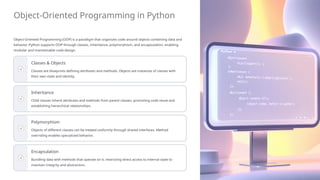 Object-Oriented Programming in Python
Object-Oriented Programming (OOP) is a paradigm that organizes code around objects combining data and
behavior. Python supports OOP through classes, inheritance, polymorphism, and encapsulation, enabling
modular and maintainable code design.
Classes & Objects
Classes are blueprints defining attributes and methods. Objects are instances of classes with
their own state and identity.
Inheritance
Child classes inherit attributes and methods from parent classes, promoting code reuse and
establishing hierarchical relationships.
Polymorphism
Objects of different classes can be treated uniformly through shared interfaces. Method
overriding enables specialized behavior.
Encapsulation
Bundling data with methods that operate on it, restricting direct access to internal state to
maintain integrity and abstraction.
 