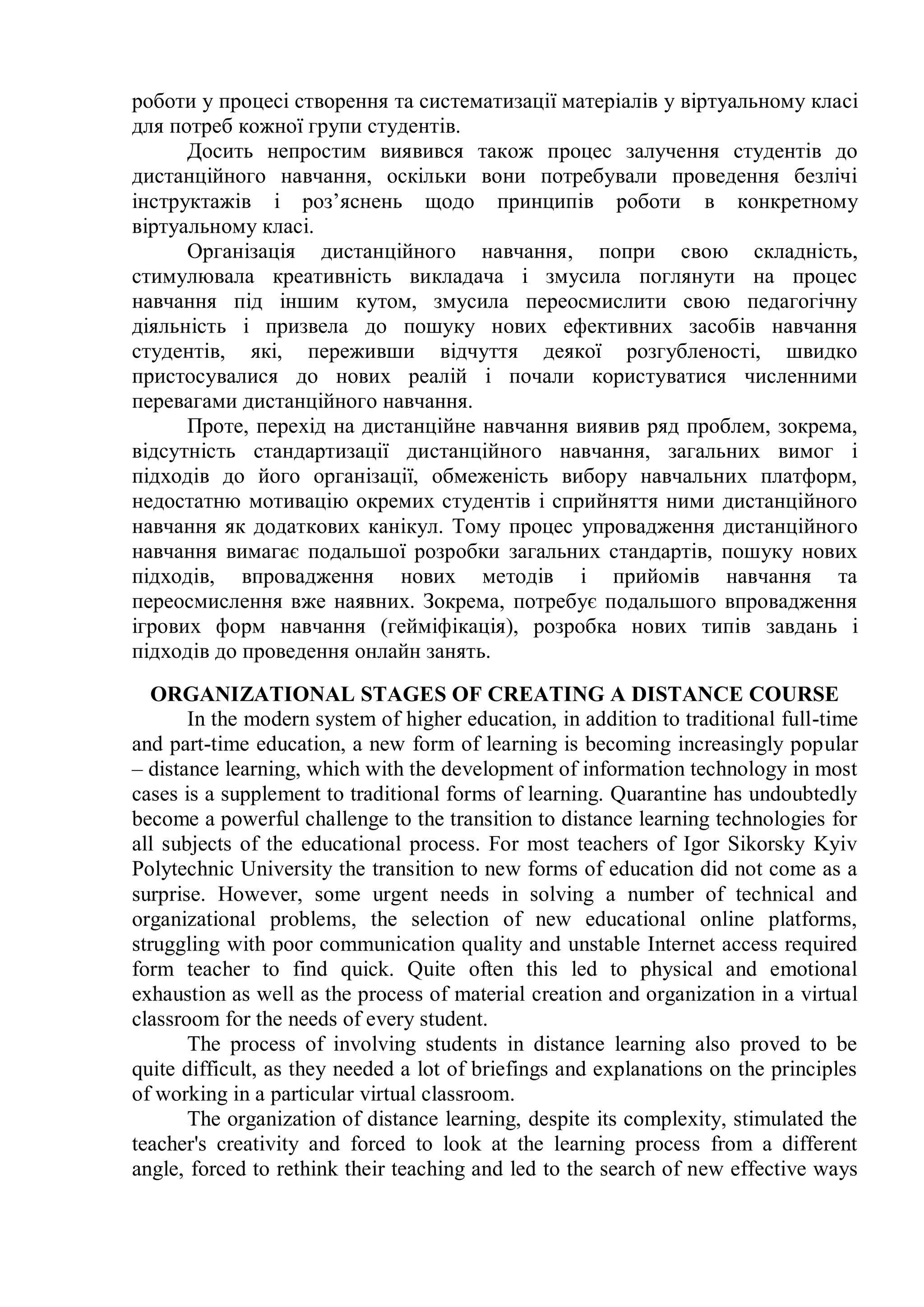 роботи у процесі створення та систематизації матеріалів у віртуальному класі
для потреб кожної групи студентів.
Досить непростим виявився також процес залучення студентів до
дистанційного навчання, оскільки вони потребували проведення безлічі
інструктажів і роз’яснень щодо принципів роботи в конкретному
віртуальному класі.
Організація дистанційного навчання, попри свою складність,
стимулювала креативність викладача і змусила поглянути на процес
навчання під іншим кутом, змусила переосмислити свою педагогічну
діяльність і призвела до пошуку нових ефективних засобів навчання
студентів, які, переживши відчуття деякої розгубленості, швидко
пристосувалися до нових реалій і почали користуватися численними
перевагами дистанційного навчання.
Проте, перехід на дистанційне навчання виявив ряд проблем, зокрема,
відсутність стандартизації дистанційного навчання, загальних вимог і
підходів до його організації, обмеженість вибору навчальних платформ,
недостатню мотивацію окремих студентів і сприйняття ними дистанційного
навчання як додаткових канікул. Тому процес упровадження дистанційного
навчання вимагає подальшої розробки загальних стандартів, пошуку нових
підходів, впровадження нових методів і прийомів навчання та
переосмислення вже наявних. Зокрема, потребує подальшого впровадження
ігрових форм навчання (гейміфікація), розробка нових типів завдань і
підходів до проведення онлайн занять.
ORGANIZATIONAL STAGES OF CREATING A DISTANCE COURSE
In the modern system of higher education, in addition to traditional full-time
and part-time education, a new form of learning is becoming increasingly popular
– distance learning, which with the development of information technology in most
cases is a supplement to traditional forms of learning. Quarantine has undoubtedly
become a powerful challenge to the transition to distance learning technologies for
all subjects of the educational process. For most teachers of Igor Sikorsky Kyiv
Polytechnic University the transition to new forms of education did not come as a
surprise. However, some urgent needs in solving a number of technical and
organizational problems, the selection of new educational online platforms,
struggling with poor communication quality and unstable Internet access required
form teacher to find quick. Quite often this led to physical and emotional
exhaustion as well as the process of material creation and organization in a virtual
classroom for the needs of every student.
The process of involving students in distance learning also proved to be
quite difficult, as they needed a lot of briefings and explanations on the principles
of working in a particular virtual classroom.
The organization of distance learning, despite its complexity, stimulated the
teacher's creativity and forced to look at the learning process from a different
angle, forced to rethink their teaching and led to the search of new effective ways
 