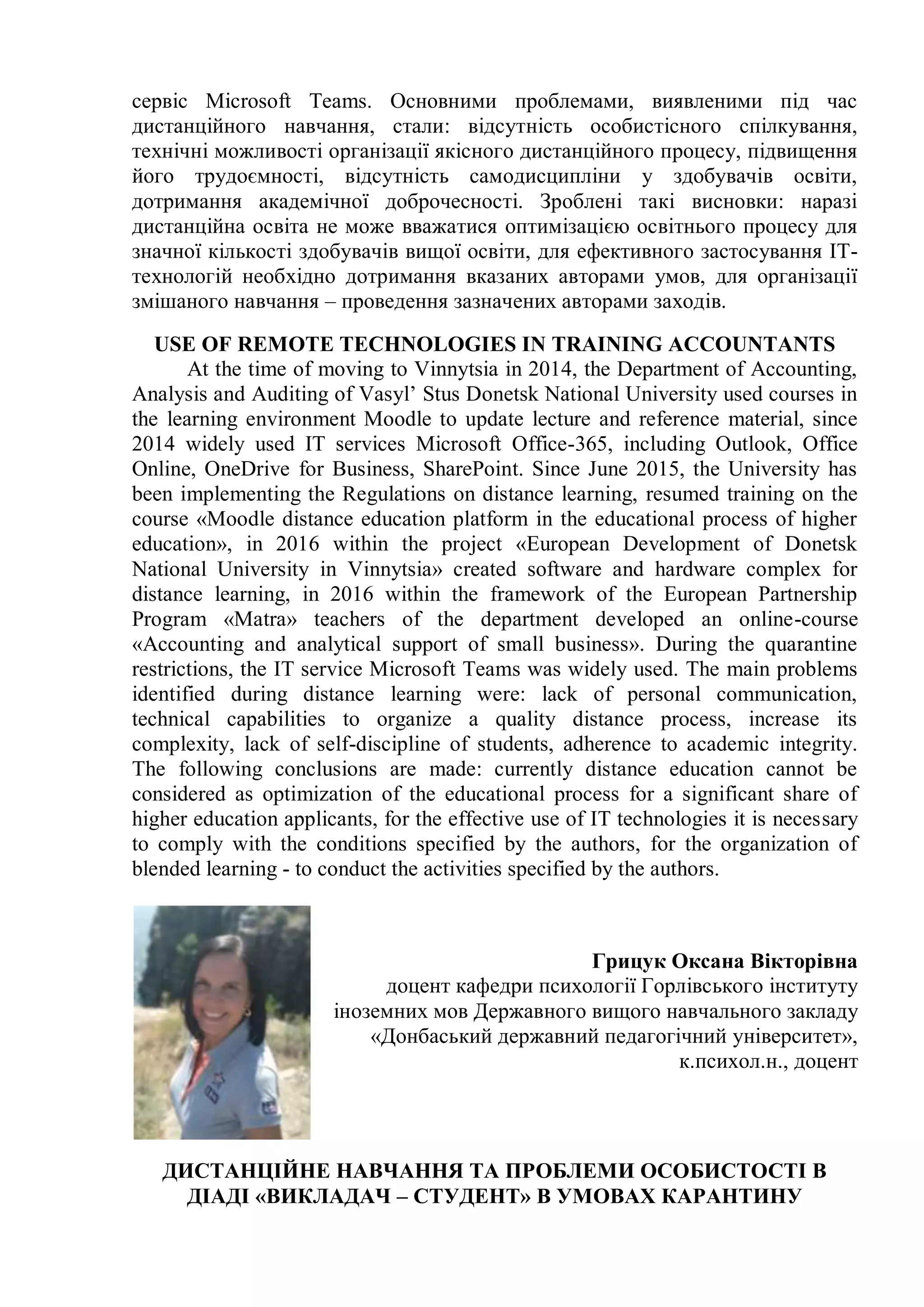 сервіс Microsoft Teams. Основними проблемами, виявленими під час
дистанційного навчання, стали: відсутність особистісного спілкування,
технічні можливості організації якісного дистанційного процесу, підвищення
його трудоємності, відсутність самодисципліни у здобувачів освіти,
дотримання академічної доброчесності. Зроблені такі висновки: наразі
дистанційна освіта не може вважатися оптимізацією освітнього процесу для
значної кількості здобувачів вищої освіти, для ефективного застосування ІТ-
технологій необхідно дотримання вказаних авторами умов, для організації
змішаного навчання – проведення зазначених авторами заходів.
USE OF REMOTE TECHNOLOGIES IN TRAINING ACCOUNTANTS
At the time of moving to Vinnytsia in 2014, the Department of Accounting,
Analysis and Auditing of Vasyl’ Stus Donetsk National University used courses in
the learning environment Moodle to update lecture and reference material, since
2014 widely used IT services Microsoft Office-365, including Outlook, Office
Online, OneDrive for Business, SharePoint. Since June 2015, the University has
been implementing the Regulations on distance learning, resumed training on the
course «Moodle distance education platform in the educational process of higher
education», in 2016 within the project «European Development of Donetsk
National University in Vinnytsia» created software and hardware complex for
distance learning, in 2016 within the framework of the European Partnership
Program «Matra» teachers of the department developed an online-course
«Accounting and analytical support of small business». During the quarantine
restrictions, the IT service Microsoft Teams was widely used. The main problems
identified during distance learning were: lack of personal communication,
technical capabilities to organize a quality distance process, increase its
complexity, lack of self-discipline of students, adherence to academic integrity.
The following conclusions are made: currently distance education cannot be
considered as optimization of the educational process for a significant share of
higher education applicants, for the effective use of IT technologies it is necessary
to comply with the conditions specified by the authors, for the organization of
blended learning - to conduct the activities specified by the authors.
Грицук Оксана Вікторівна
доцент кафедри психології Горлівського інституту
іноземних мов Державного вищого навчального закладу
«Донбаський державний педагогічний університет»,
к.психол.н., доцент
ДИСТАНЦІЙНЕ НАВЧАННЯ ТА ПРОБЛЕМИ ОСОБИСТОСТІ В
ДІАДІ «ВИКЛАДАЧ – СТУДЕНТ» В УМОВАХ КАРАНТИНУ
 