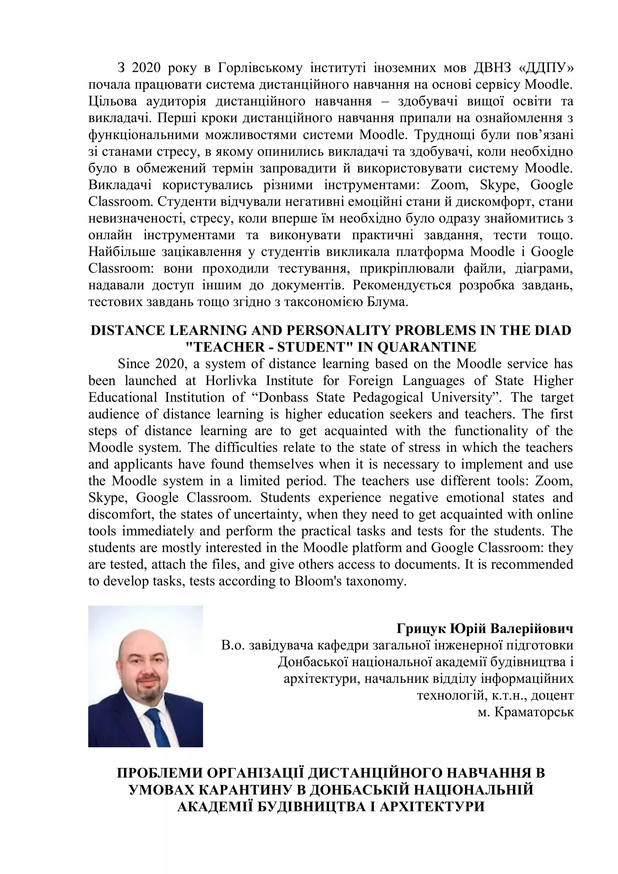 З 2020 року в Горлівському інституті іноземних мов ДВНЗ «ДДПУ»
почала працювати система дистанційного навчання на основі сервісу Moodle.
Цільова аудиторія дистанційного навчання – здобувачі вищої освіти та
викладачі. Перші кроки дистанційного навчання припали на ознайомлення з
функціональними можливостями системи Moodle. Труднощі були пов’язані
зі станами стресу, в якому опинились викладачі та здобувачі, коли необхідно
було в обмежений термін запровадити й використовувати систему Moodle.
Викладачі користувались різними інструментами: Zoom, Skype, Google
Classroom. Студенти відчували негативні емоційні стани й дискомфорт, стани
невизначеності, стресу, коли вперше їм необхідно було одразу знайомитись з
онлайн інструментами та виконувати практичні завдання, тести тощо.
Найбільше зацікавлення у студентів викликала платформа Moodle і Google
Classroom: вони проходили тестування, прикріплювали файли, діаграми,
надавали доступ іншим до документів. Рекомендується розробка завдань,
тестових завдань тощо згідно з таксономією Блума.
DISTANCE LEARNING AND PERSONALITY PROBLEMS IN THE DIAD
"TEACHER - STUDENT" IN QUARANTINE
Since 2020, a system of distance learning based on the Moodle service has
been launched at Horlivka Institute for Foreign Languages of State Higher
Educational Institution of “Donbass State Pedagogical University”. The target
audience of distance learning is higher education seekers and teachers. The first
steps of distance learning are to get acquainted with the functionality of the
Moodle system. The difficulties relate to the state of stress in which the teachers
and applicants have found themselves when it is necessary to implement and use
the Moodle system in a limited period. The teachers use different tools: Zoom,
Skype, Google Classroom. Students experience negative emotional states and
discomfort, the states of uncertainty, when they need to get acquainted with online
tools immediately and perform the practical tasks and tests for the students. The
students are mostly interested in the Moodle platform and Google Classroom: they
are tested, attach the files, and give others access to documents. It is recommended
to develop tasks, tests according to Bloom's taxonomy.
Грицук Юрій Валерійович
В.о. завідувача кафедри загальної інженерної підготовки
Донбаської національної академії будівництва і
архітектури, начальник відділу інформаційних
технологій, к.т.н., доцент
м. Краматорськ
ПРОБЛЕМИ ОРГАНІЗАЦІЇ ДИСТАНЦІЙНОГО НАВЧАННЯ В
УМОВАХ КАРАНТИНУ В ДОНБАСЬКІЙ НАЦІОНАЛЬНІЙ
АКАДЕМІЇ БУДІВНИЦТВА І АРХІТЕКТУРИ
 