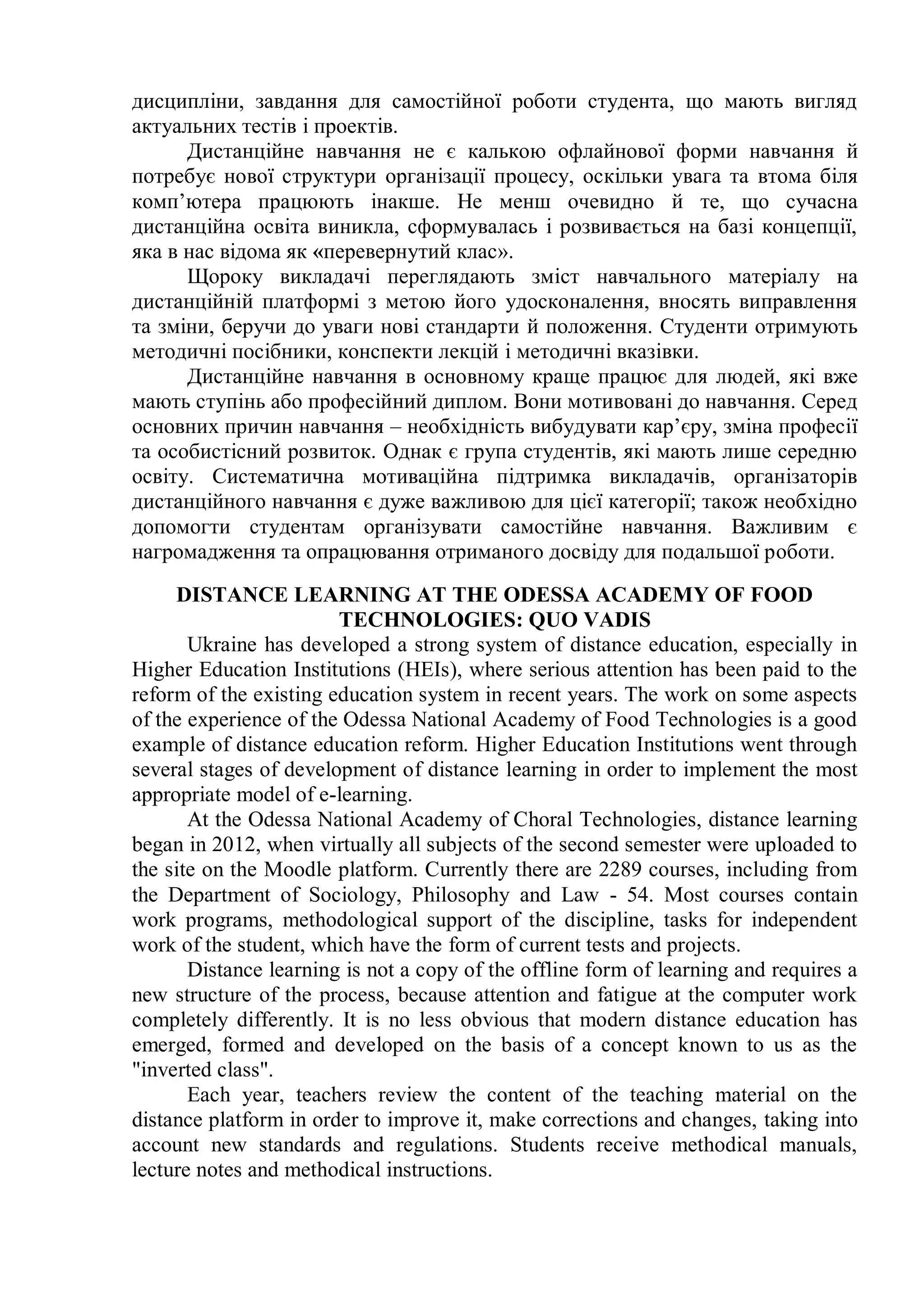 дисципліни, завдання для самостійної роботи студента, що мають вигляд
актуальних тестів і проектів.
Дистанційне навчання не є калькою офлайнової форми навчання й
потребує нової структури організації процесу, оскільки увага та втома біля
комп’ютера працюють інакше. Не менш очевидно й те, що сучасна
дистанційна освіта виникла, сформувалась і розвивається на базі концепції,
яка в нас відома як «перевернутий клас».
Щороку викладачі переглядають зміст навчального матеріалу на
дистанційній платформі з метою його удосконалення, вносять виправлення
та зміни, беручи до уваги нові стандарти й положення. Студенти отримують
методичні посібники, конспекти лекцій і методичні вказівки.
Дистанційне навчання в основному краще працює для людей, які вже
мають ступінь або професійний диплом. Вони мотивовані до навчання. Серед
основних причин навчання – необхідність вибудувати кар’єру, зміна професії
та особистісний розвиток. Однак є група студентів, які мають лише середню
освіту. Систематична мотиваційна підтримка викладачів, організаторів
дистанційного навчання є дуже важливою для цієї категорії; також необхідно
допомогти студентам організувати самостійне навчання. Важливим є
нагромадження та опрацювання отриманого досвіду для подальшої роботи.
DISTANCE LEARNING AT THE ODESSA ACADEMY OF FOOD
TECHNOLOGIES: QUO VADIS
Ukraine has developed a strong system of distance education, especially in
Higher Education Institutions (HEIs), where serious attention has been paid to the
reform of the existing education system in recent years. The work on some aspects
of the experience of the Odessa National Academy of Food Technologies is a good
example of distance education reform. Higher Education Institutions went through
several stages of development of distance learning in order to implement the most
appropriate model of e-learning.
At the Odessa National Academy of Choral Technologies, distance learning
began in 2012, when virtually all subjects of the second semester were uploaded to
the site on the Moodle platform. Currently there are 2289 courses, including from
the Department of Sociology, Philosophy and Law - 54. Most courses contain
work programs, methodological support of the discipline, tasks for independent
work of the student, which have the form of current tests and projects.
Distance learning is not a copy of the offline form of learning and requires a
new structure of the process, because attention and fatigue at the computer work
completely differently. It is no less obvious that modern distance education has
emerged, formed and developed on the basis of a concept known to us as the
"inverted class".
Each year, teachers review the content of the teaching material on the
distance platform in order to improve it, make corrections and changes, taking into
account new standards and regulations. Students receive methodical manuals,
lecture notes and methodical instructions.
 