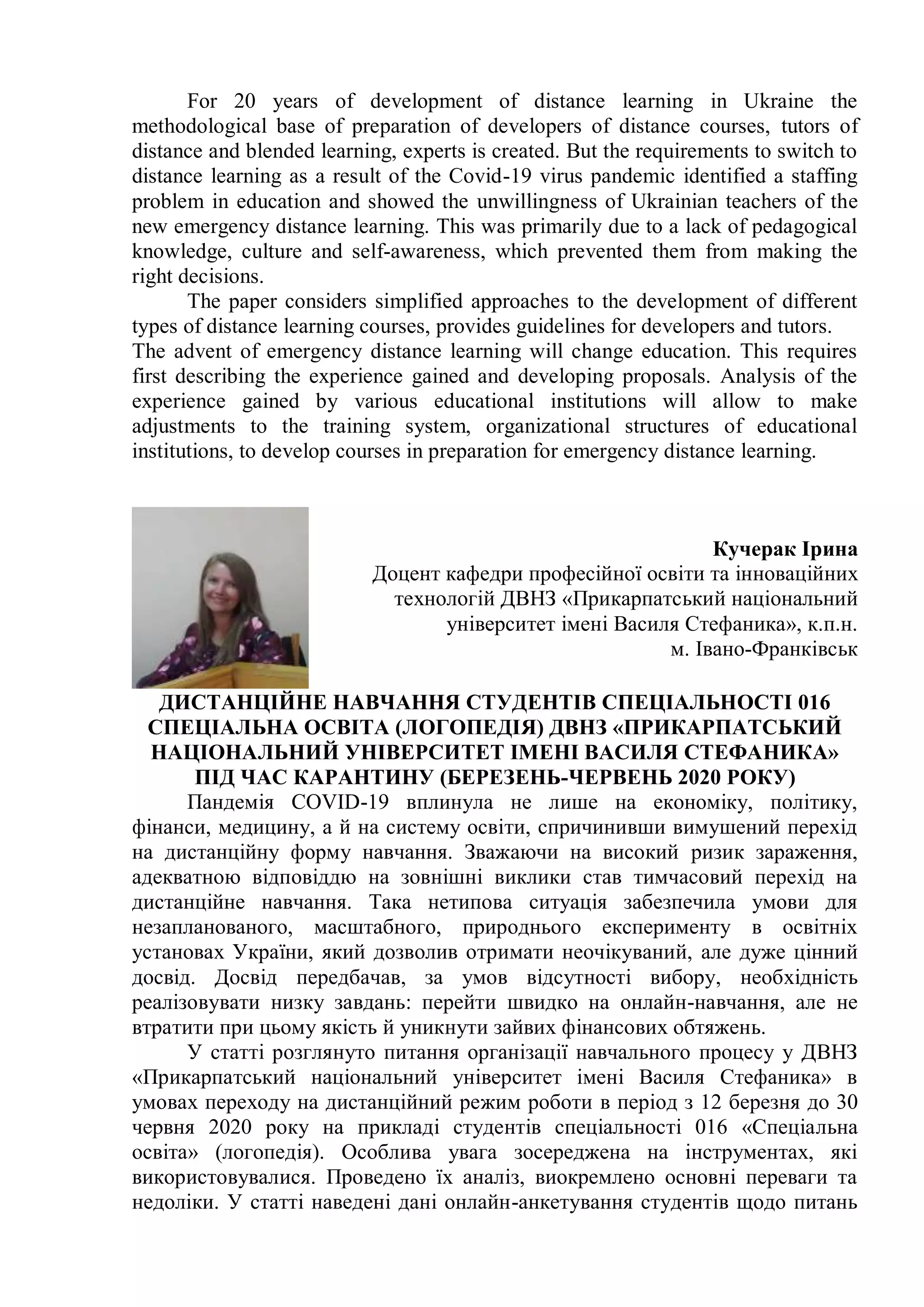 For 20 years of development of distance learning in Ukraine the
methodological base of preparation of developers of distance courses, tutors of
distance and blended learning, experts is created. But the requirements to switch to
distance learning as a result of the Covid-19 virus pandemic identified a staffing
problem in education and showed the unwillingness of Ukrainian teachers of the
new emergency distance learning. This was primarily due to a lack of pedagogical
knowledge, culture and self-awareness, which prevented them from making the
right decisions.
The paper considers simplified approaches to the development of different
types of distance learning courses, provides guidelines for developers and tutors.
The advent of emergency distance learning will change education. This requires
first describing the experience gained and developing proposals. Analysis of the
experience gained by various educational institutions will allow to make
adjustments to the training system, organizational structures of educational
institutions, to develop courses in preparation for emergency distance learning.
Кучерак Ірина
Доцент кафедри професійної освіти та інноваційних
технологій ДВНЗ «Прикарпатський національний
університет імені Василя Стефаника», к.п.н.
м. Івано-Франківськ
ДИСТАНЦІЙНЕ НАВЧАННЯ СТУДЕНТІВ СПЕЦІАЛЬНОСТІ 016
СПЕЦІАЛЬНА ОСВІТА (ЛОГОПЕДІЯ) ДВНЗ «ПРИКАРПАТСЬКИЙ
НАЦІОНАЛЬНИЙ УНІВЕРСИТЕТ ІМЕНІ ВАСИЛЯ СТЕФАНИКА»
ПІД ЧАС КАРАНТИНУ (БЕРЕЗЕНЬ-ЧЕРВЕНЬ 2020 РОКУ)
Пандемія COVID-19 вплинула не лише на економіку, політику,
фінанси, медицину, а й на систему освіти, спричинивши вимушений перехід
на дистанційну форму навчання. Зважаючи на високий ризик зараження,
адекватною відповіддю на зовнішні виклики став тимчасовий перехід на
дистанційне навчання. Така нетипова ситуація забезпечила умови для
незапланованого, масштабного, природнього експерименту в освітніх
установах України, який дозволив отримати неочікуваний, але дуже цінний
досвід. Досвід передбачав, за умов відсутності вибору, необхідність
реалізовувати низку завдань: перейти швидко на онлайн-навчання, але не
втратити при цьому якість й уникнути зайвих фінансових обтяжень.
У статті розглянуто питання організації навчального процесу у ДВНЗ
«Прикарпатський національний університет імені Василя Стефаника» в
умовах переходу на дистанційний режим роботи в період з 12 березня до 30
червня 2020 року на прикладі студентів спеціальності 016 «Спеціальна
освіта» (логопедія). Особлива увага зосереджена на інструментах, які
використовувалися. Проведено їх аналіз, виокремлено основні переваги та
недоліки. У статті наведені дані онлайн-анкетування студентів щодо питань
 
