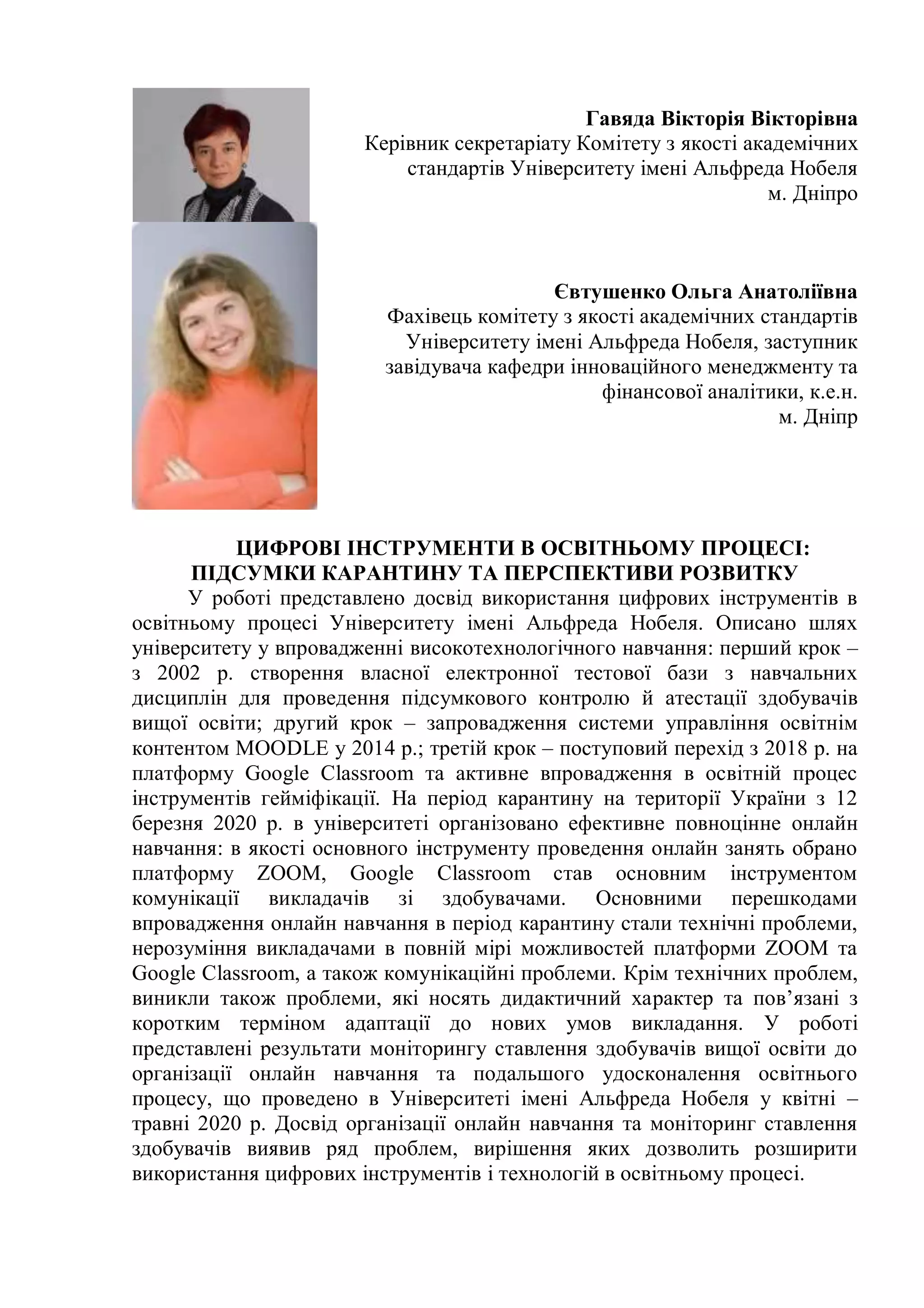 Гавяда Вікторія Вікторівна
Керівник секретаріату Комітету з якості академічних
стандартів Університету імені Альфреда Нобеля
м. Дніпро
Євтушенко Ольга Анатоліївна
Фахівець комітету з якості академічних стандартів
Університету імені Альфреда Нобеля, заступник
завідувача кафедри інноваційного менеджменту та
фінансової аналітики, к.е.н.
м. Дніпр
ЦИФРОВІ ІНСТРУМЕНТИ В ОСВІТНЬОМУ ПРОЦЕСІ:
ПІДСУМКИ КАРАНТИНУ ТА ПЕРСПЕКТИВИ РОЗВИТКУ
У роботі представлено досвід використання цифрових інструментів в
освітньому процесі Університету імені Альфреда Нобеля. Описано шлях
університету у впровадженні високотехнологічного навчання: перший крок –
з 2002 р. створення власної електронної тестової бази з навчальних
дисциплін для проведення підсумкового контролю й атестації здобувачів
вищої освіти; другий крок – запровадження системи управління освітнім
контентом MOODLE у 2014 р.; третій крок – поступовий перехід з 2018 р. на
платформу Google Classroom та активне впровадження в освітній процес
інструментів гейміфікації. На період карантину на території України з 12
березня 2020 р. в університеті організовано ефективне повноцінне онлайн
навчання: в якості основного інструменту проведення онлайн занять обрано
платформу ZOOM, Google Classroom став основним інструментом
комунікації викладачів зі здобувачами. Основними перешкодами
впровадження онлайн навчання в період карантину стали технічні проблеми,
нерозуміння викладачами в повній мірі можливостей платформи ZOOM та
Google Classroom, а також комунікаційні проблеми. Крім технічних проблем,
виникли також проблеми, які носять дидактичний характер та пов’язані з
коротким терміном адаптації до нових умов викладання. У роботі
представлені результати моніторингу ставлення здобувачів вищої освіти до
організації онлайн навчання та подальшого удосконалення освітнього
процесу, що проведено в Університеті імені Альфреда Нобеля у квітні –
травні 2020 р. Досвід організації онлайн навчання та моніторинг ставлення
здобувачів виявив ряд проблем, вирішення яких дозволить розширити
використання цифрових інструментів і технологій в освітньому процесі.
 