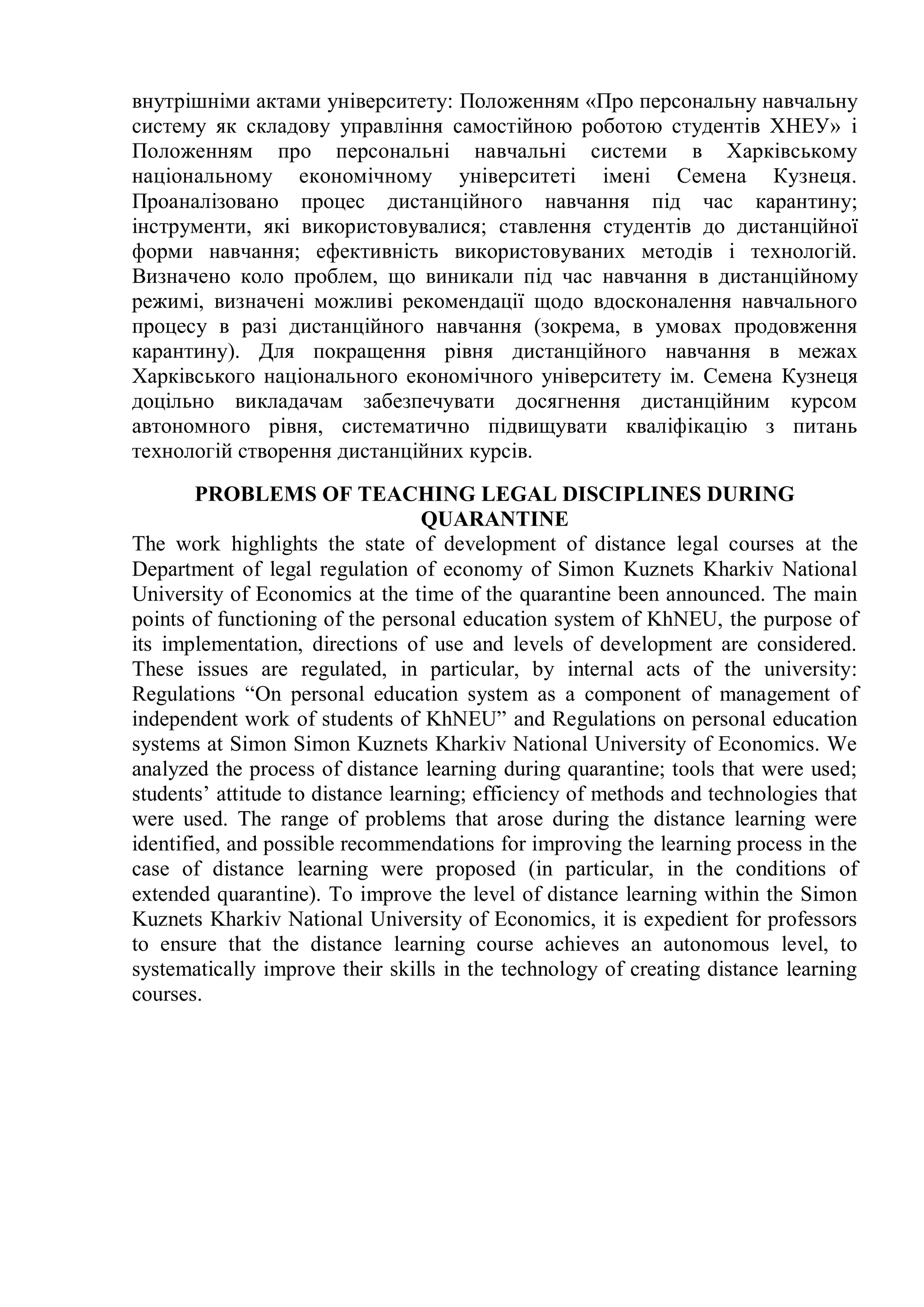 внутрішніми актами університету: Положенням «Про персональну навчальну
систему як складову управління самостійною роботою студентів ХНЕУ» і
Положенням про персональні навчальні системи в Харківському
національному економічному університеті імені Семена Кузнеця.
Проаналізовано процес дистанційного навчання під час карантину;
інструменти, які використовувалися; ставлення студентів до дистанційної
форми навчання; ефективність використовуваних методів і технологій.
Визначено коло проблем, що виникали під час навчання в дистанційному
режимі, визначені можливі рекомендації щодо вдосконалення навчального
процесу в разі дистанційного навчання (зокрема, в умовах продовження
карантину). Для покращення рівня дистанційного навчання в межах
Харківського національного економічного університету ім. Семена Кузнеця
доцільно викладачам забезпечувати досягнення дистанційним курсом
автономного рівня, систематично підвищувати кваліфікацію з питань
технологій створення дистанційних курсів.
PROBLEMS OF TEACHING LEGAL DISCIPLINES DURING
QUARANTINE
The work highlights the state of development of distance legal courses at the
Department of legal regulation of economy of Simon Kuznets Kharkiv National
University of Economics at the time of the quarantine been announced. The main
points of functioning of the personal education system of KhNEU, the purpose of
its implementation, directions of use and levels of development are considered.
These issues are regulated, in particular, by internal acts of the university:
Regulations “On personal education system as a component of management of
independent work of students of KhNEU” and Regulations on personal education
systems at Simon Simon Kuznets Kharkiv National University of Economics. We
analyzed the process of distance learning during quarantine; tools that were used;
students’ attitude to distance learning; efficiency of methods and technologies that
were used. The range of problems that arose during the distance learning were
identified, and possible recommendations for improving the learning process in the
case of distance learning were proposed (in particular, in the conditions of
extended quarantine). To improve the level of distance learning within the Simon
Kuznets Kharkiv National University of Economics, it is expedient for professors
to ensure that the distance learning course achieves an autonomous level, to
systematically improve their skills in the technology of creating distance learning
courses.
 