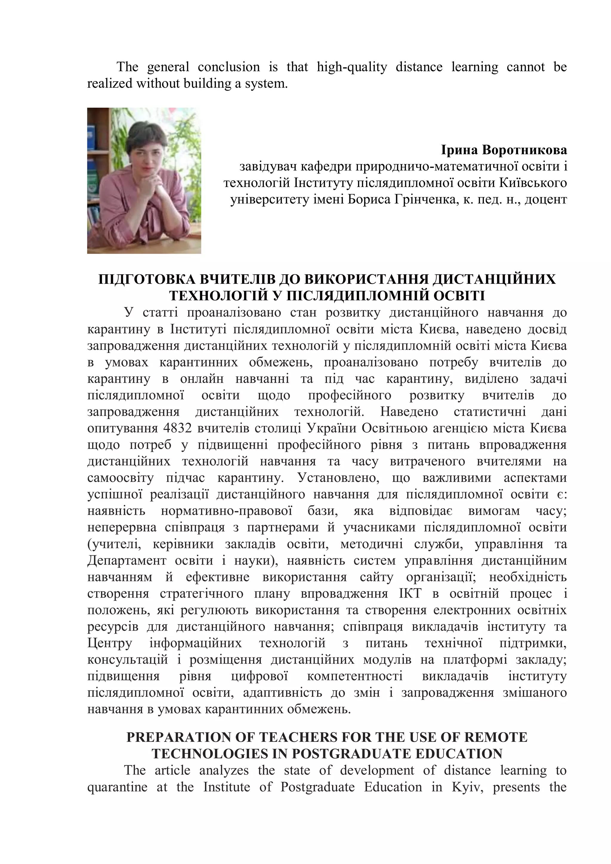 The general conclusion is that high-quality distance learning cannot be
realized without building a system.
Ірина Воротникова
завідувач кафедри природничо-математичної освіти і
технологій Інституту післядипломної освіти Київського
університету імені Бориса Грінченка, к. пед. н., доцент
ПІДГОТОВКА ВЧИТЕЛІВ ДО ВИКОРИСТАННЯ ДИСТАНЦІЙНИХ
ТЕХНОЛОГІЙ У ПІСЛЯДИПЛОМНІЙ ОСВІТІ
У статті проаналізовано стан розвитку дистанційного навчання до
карантину в Інституті післядипломної освіти міста Києва, наведено досвід
запровадження дистанційних технологій у післядипломній освіті міста Києва
в умовах карантинних обмежень, проаналізовано потребу вчителів до
карантину в онлайн навчанні та під час карантину, виділено задачі
післядипломної освіти щодо професійного розвитку вчителів до
запровадження дистанційних технологій. Наведено статистичні дані
опитування 4832 вчителів столиці України Освітньою агенцією міста Києва
щодо потреб у підвищенні професійного рівня з питань впровадження
дистанційних технологій навчання та часу витраченого вчителями на
самоосвіту підчас карантину. Установлено, що важливими аспектами
успішної реалізації дистанційного навчання для післядипломної освіти є:
наявність нормативно-правової бази, яка відповідає вимогам часу;
неперервна співпраця з партнерами й учасниками післядипломної освіти
(учителі, керівники закладів освіти, методичні служби, управління та
Департамент освіти і науки), наявність систем управління дистанційним
навчанням й ефективне використання сайту організації; необхідність
створення стратегічного плану впровадження ІКТ в освітній процес і
положень, які регулюють використання та створення електронних освітніх
ресурсів для дистанційного навчання; співпраця викладачів інституту та
Центру інформаційних технологій з питань технічної підтримки,
консультацій і розміщення дистанційних модулів на платформі закладу;
підвищення рівня цифрової компетентності викладачів інституту
післядипломної освіти, адаптивність до змін і запровадження змішаного
навчання в умовах карантинних обмежень.
PREPARATION OF TEACHERS FOR THE USE OF REMOTE
TECHNOLOGIES IN POSTGRADUATE EDUCATION
The article analyzes the state of development of distance learning to
quarantine at the Institute of Postgraduate Education in Kyiv, presents the
 