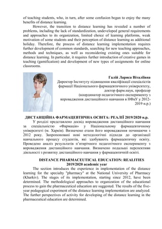of teaching students, who, in turn, after some confusion began to enjoy the many
benefits of distance learning.
However, the transition to distance learning has revealed a number of
problems, including the lack of standardization, undeveloped general requirements
and approaches to its organization, limited choice of learning platforms, weak
motivation of some students and their perception of distance learning as additional
holiday. Therefore, the process of distance learning implementation requires
further development of common standards, searching for new teaching approaches,
methods and techniques, as well as reconsidering existing ones suitable for
distance learning. In particular, it requires further introduction of creative games in
teaching (gamification) and development of new types of assignments for online
classrooms.
Галій Лариса Віталіївна
Директор Інституту підвищення кваліфікації спеціалістів
фармації Національного фармацевтичного університету,
доктор фарм.наук, професор
(координатор педагогічного експерименту з
впровадження дистанційного навчання в НФаУ у 2012-
2019 н.р.)
ДИСТАНЦІЙНА ФАРМАЦЕВТИЧНА ОСВІТА: РЕАЛІЇ 2019/2020 н.р.
У розділі представлено досвід впровадження дистанційного навчання
за спеціальністю «Фармація» у Національному фармацевтичному
університеті (м. Харків). Визначено етапи його впровадження починаючи з
2012 року. Запропоновані нові методологічні підходи до організації
навчального процесу студентів, які здобувають фармацевтичну освіту.
Проведено аналіз результатів п’ятирічного педагогічного експерименту з
впровадження дистанційного навчання. Визначено подальші перспективи
діяльності з розвитку дистанційного навчання у фармацевтичній освіті.
DISTANCE PHARMACEUTICAL EDUCATION: REALITIES
2019/2020 academic year
The section introduces the experience in implementation of the distance
learning for the specialty "pharmacy" at the National University of Pharmacy
(Kharkiv). The stages of its implementation, starting since 2012, have been
determined. The methodological approaches to organization of the educational
process to gain the pharmaceutical education are suggested. The results of the five-
year pedagogical experiment of the distance learning implementation are analyzed.
The further perspectives of activity for developing of the distance learning in the
pharmaceutical education are determined.
 