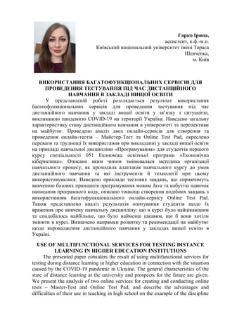 Гарко Ірина,
ассистент, к.ф.-м.н.
Київський національний університет імені Тараса
Шевченка,
м. Київ
ВИКОРИСТАННЯ БАГАТОФУНКЦІОНАЛЬНИХ СЕРВІСІВ ДЛЯ
ПРОВЕДЕННЯ ТЕСТУВАННЯ ПІД ЧАС ДИСТАНЦІЙНОГО
НАВЧАННЯ В ЗАКЛАДІ ВИЩОЇ ОСВІТИ
У представленій роботі розглядається результат використання
багатофункціональних сервісів для проведення тестування під час
дистанційного навчання у закладі вищої освіти у зв’язку з ситуацією,
викликаною пандемією COVID-19 на території України. Наведено загальну
характеристику стану дистанційного навчання в університеті та перспективи
на майбутнє. Проведено аналіз двох онлайн-сервісів для створення та
проведення онлайн-тестів – Майстер-Тест та Online Test Pad, окреслено
переваги та труднощі їх використання при викладанні у закладі вищої освіти
на прикладі навчальної дисципліни «Програмування» для студентів першого
курсу спеціальності 051 Економіка освітньої програми «Економічна
кібернетика». Описано яким чином змінювалася методика організації
навчального процесу, як проходила адаптація навчального курсу до умов
дистанційного навчання та які інструменти й технології при цьому
використовувалися. Наведено приклади тестових завдань, що сприятимуть
вивченню базових принципів програмування мовою Java та набуттю навичок
написання програмного коду, описано тонкощі створення подібних завдань з
використанням багатофункціонального онлайн-сервісу Online Test Pad.
Також представлено аналіз результатів опитування студентів щодо їх
враження про вивчену навчальну дисципліну: що в курсі було найцікавішим
та сподобалось найбільше, що було найменш цікавим, що б вони хотіли
змінити в курсі. Визначено напрямки розвитку та рекомендації на майбутнє
щодо впровадження дистанційного навчання у закладах вищої освіти в
Україні.
USE OF MULTIFUNCTIONAL SERVICES FOR TESTING DISTANCE
LEARNING IN HIGHER EDUCATION INSTITUTIONS
The presented paper considers the result of using multifunctional services for
testing during distance learning in higher education in connection with the situation
caused by the COVID-19 pandemic in Ukraine. The general characteristics of the
state of distance learning at the university and prospects for the future are given.
We present the analysis of two online services for creating and conducting online
tests – Master-Test and Online Test Pad, and describe the advantages and
difficulties of their use in teaching in high school on the example of the discipline
 