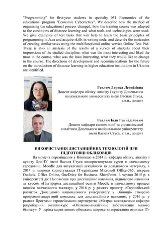 "Programming" for first-year students in specialty 051 Economics of the
educational program "Economic Cybernetics". We describe how the method of
organizing the educational process changed, how the training course was adapted
to the conditions of distance learning and what tools and technologies were used.
We give examples of test tasks that will help to learn the basic principles of
programming in Java and acquire skills in writing code, and describe the intricacies
of creating similar tasks using the multifunctional online service Online Test Pad.
There is also an analysis of the results of a survey of students about their
impressions of the studied discipline: what was the most interesting and liked the
most in the course, what was the least interesting, what they would like to change
in the course. The directions of development and recommendations for the future
on the introduction of distance learning in higher education institutions in Ukraine
are identified.
Гевлич Лариса Леонідівна
Доцент кафедри обліку, аналізу і аудиту Донецького
національного університету імені Василя Стуса,
к.е.н., доцент
Гевлич Іван Геннадійович
Доцент кафедри економічної та управлінської
аналітики Донецького національного університету
імені Василя Стуса, к.т.н., доцент
ВИКОРИСТАННЯ ДИСТАНЦІЙНИХ ТЕХНОЛОГІЙ ПРИ
ПІДГОТОВЦІ ОБЛІКОВЦІВ
На момент переміщення у Вінницю в 2014 р. кафедра обліку, аналізу і
аудиту ДонНУ імені Василя Стуса використовувала курси в навчальному
середовищі Moodle для актуалізації лекційного та довідкового матеріалу, з
2014 р. широко користувалася ІТ-сервісами Microsoft Office-365, зокрема
Outlook, Office Online, OneDrive for Business, SharePoint. З червня 2015 р. в
університеті діє Положення про дистанційне навчання, відновлено навчання
за курсом «Платформа дистанційної освіти Moodle в навчальному процесі
вищого навчального закладу», у 2016 р. у рамках проекту «Європейський
розвиток Донецького національного університету у Вінниці» створено
програмно-апаратний комплекс для дистанційного навчання, у 2016 р. у
рамках Програми європейського партнерства «Матра» викладачами кафедри
розроблений онлайн-курс «Обліково-аналітичне забезпечення малого
бізнесу». У період карантинних обмежень широке використання отримав ІТ-
 