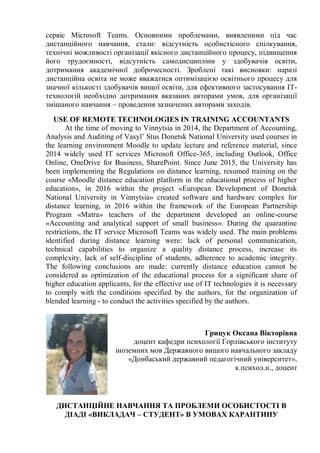 сервіс Microsoft Teams. Основними проблемами, виявленими під час
дистанційного навчання, стали: відсутність особистісного спілкування,
технічні можливості організації якісного дистанційного процесу, підвищення
його трудоємності, відсутність самодисципліни у здобувачів освіти,
дотримання академічної доброчесності. Зроблені такі висновки: наразі
дистанційна освіта не може вважатися оптимізацією освітнього процесу для
значної кількості здобувачів вищої освіти, для ефективного застосування ІТ-
технологій необхідно дотримання вказаних авторами умов, для організації
змішаного навчання – проведення зазначених авторами заходів.
USE OF REMOTE TECHNOLOGIES IN TRAINING ACCOUNTANTS
At the time of moving to Vinnytsia in 2014, the Department of Accounting,
Analysis and Auditing of Vasyl’ Stus Donetsk National University used courses in
the learning environment Moodle to update lecture and reference material, since
2014 widely used IT services Microsoft Office-365, including Outlook, Office
Online, OneDrive for Business, SharePoint. Since June 2015, the University has
been implementing the Regulations on distance learning, resumed training on the
course «Moodle distance education platform in the educational process of higher
education», in 2016 within the project «European Development of Donetsk
National University in Vinnytsia» created software and hardware complex for
distance learning, in 2016 within the framework of the European Partnership
Program «Matra» teachers of the department developed an online-course
«Accounting and analytical support of small business». During the quarantine
restrictions, the IT service Microsoft Teams was widely used. The main problems
identified during distance learning were: lack of personal communication,
technical capabilities to organize a quality distance process, increase its
complexity, lack of self-discipline of students, adherence to academic integrity.
The following conclusions are made: currently distance education cannot be
considered as optimization of the educational process for a significant share of
higher education applicants, for the effective use of IT technologies it is necessary
to comply with the conditions specified by the authors, for the organization of
blended learning - to conduct the activities specified by the authors.
Грицук Оксана Вікторівна
доцент кафедри психології Горлівського інституту
іноземних мов Державного вищого навчального закладу
«Донбаський державний педагогічний університет»,
к.психол.н., доцент
ДИСТАНЦІЙНЕ НАВЧАННЯ ТА ПРОБЛЕМИ ОСОБИСТОСТІ В
ДІАДІ «ВИКЛАДАЧ – СТУДЕНТ» В УМОВАХ КАРАНТИНУ
 