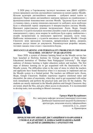 З 2020 року в Горлівському інституті іноземних мов ДВНЗ «ДДПУ»
почала працювати система дистанційного навчання на основі сервісу Moodle.
Цільова аудиторія дистанційного навчання – здобувачі вищої освіти та
викладачі. Перші кроки дистанційного навчання припали на ознайомлення з
функціональними можливостями системи Moodle. Труднощі були пов’язані
зі станами стресу, в якому опинились викладачі та здобувачі, коли необхідно
було в обмежений термін запровадити й використовувати систему Moodle.
Викладачі користувались різними інструментами: Zoom, Skype, Google
Classroom. Студенти відчували негативні емоційні стани й дискомфорт, стани
невизначеності, стресу, коли вперше їм необхідно було одразу знайомитись з
онлайн інструментами та виконувати практичні завдання, тести тощо.
Найбільше зацікавлення у студентів викликала платформа Moodle і Google
Classroom: вони проходили тестування, прикріплювали файли, діаграми,
надавали доступ іншим до документів. Рекомендується розробка завдань,
тестових завдань тощо згідно з таксономією Блума.
DISTANCE LEARNING AND PERSONALITY PROBLEMS IN THE DIAD
"TEACHER - STUDENT" IN QUARANTINE
Since 2020, a system of distance learning based on the Moodle service has
been launched at Horlivka Institute for Foreign Languages of State Higher
Educational Institution of “Donbass State Pedagogical University”. The target
audience of distance learning is higher education seekers and teachers. The first
steps of distance learning are to get acquainted with the functionality of the
Moodle system. The difficulties relate to the state of stress in which the teachers
and applicants have found themselves when it is necessary to implement and use
the Moodle system in a limited period. The teachers use different tools: Zoom,
Skype, Google Classroom. Students experience negative emotional states and
discomfort, the states of uncertainty, when they need to get acquainted with online
tools immediately and perform the practical tasks and tests for the students. The
students are mostly interested in the Moodle platform and Google Classroom: they
are tested, attach the files, and give others access to documents. It is recommended
to develop tasks, tests according to Bloom's taxonomy.
Грицук Юрій Валерійович
В.о. завідувача кафедри загальної інженерної підготовки
Донбаської національної академії будівництва і
архітектури, начальник відділу інформаційних
технологій, к.т.н., доцент
м. Краматорськ
ПРОБЛЕМИ ОРГАНІЗАЦІЇ ДИСТАНЦІЙНОГО НАВЧАННЯ В
УМОВАХ КАРАНТИНУ В ДОНБАСЬКІЙ НАЦІОНАЛЬНІЙ
АКАДЕМІЇ БУДІВНИЦТВА І АРХІТЕКТУРИ
 