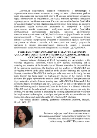 Донбаська національна академія будівництва і архітектури є
переміщеним навчальним закладом, в якому активно здійснюється робота
щодо впровадження дистанційної освіти. В умовах карантинних обмежень
перед викладачами та студентами ДонНАБА виникла проблема швидкого
переходу до дистанційного навчання. Система дистанційної освіти ДонНАБА
почала використовуватися ефективніше, проте не всі були готові до якісного
розміщення курсів навчальних дисциплін на платформі. У роботі
представлено аналіз задоволеності здобувачів вищої освіти ДонНАБА
інструментами дистанційного навчання. Найбільш ефективними
технологіями можна вважати СДО ДонНАБА на платформі Moodle та засоби
відеоконференцій – Teams та Zoom. У майбутньому заплановано більш
активне залучення інструментів Office365 у навчальний процес, залучення
опитування не тільки студентів, а й викладачів для аналізу результатів
навчання й оцінки впроваджуваних технологій, аналіз і надання
рекомендацій щодо розміщення матеріалів на платформі СДО ДонНАБА.
PROBLEMS OF ORGANIZATION OF DISTANCE LEARNING IN
QUARANTINE CONDITIONS IN THE DONBAS NATIONAL ACADEMY
OF CONSTRUCTION AND ARCHITECTURE
Donbass National Academy of Civil Engineering and Architecture is the
relocated educational institution, which is now actively functioning and is
resolving the problem of the introduction of distance education. In the conditions
of the quarantine restrictions the teachers and the students of DonNACEA are
solving the problem of the quick transition to the distance learning. The system of
distance education of DonNACEA has begun to be used more effectively, but not
every teacher has being ready for high-quality placing of the courses on the
platform. The paper represents the analysis of the gratification of the applicants for
higher education with the distance learning tools in DonNACEA. It is revealed that
the most effective technologies are SDL DonNACEA on the Moodle platform and
video conferencing tools - Teams and Zoom. In the future, it is planned to involve
Office365 tools in the educational process more actively, to engage not only the
students, but also the teachers in analyzing the learning outcomes and in evaluation
the implemented technologies, to analyze and provide the recommendations for
hosting the educational materials on the SDL DonNACEA platform.
Key words: distance learning, quarantine restrictions, platform, analysis,
Moodle, Office365.
Даниско Оксана
Викладач кафедри теорії й методики фізичного
виховання, адаптивної та масової фізичної культури
Полтавського національного педагогічного
університету імені В.Г.°Короленка, к.п.н.
 