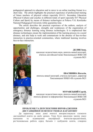 pedagogical approach to education and to move to an online teaching format in a
short time. The article highlights the practical experience of professional training
of future teachers of physical culture (specialty 014.11. Secondary Education
(Physical Culture) and coaches in different kinds of sport (specialty 017 Physical
Culture and Sport) by means of distance technologies at Poltava V.G. Korolenko
National Pedagogical University while quarantine time.
The article describes the practical experience of the authors, analysis of
opportunities and challenges, strengths and weaknesses of the organization of
emergency distance learning using distance technologies. It is emphasized that
distance technologies ensure the implementation of the learning process in a social
distance, and also help to work and communicate in the absence of face-to-face
interaction in practice-oriented communities, where traditional learning involves
face-to-face interaction.
ДЕЛИК Інна,
кандидат педагогічних наук, вчитель вищої категорії,
вчитель англійської мови Хмельницької ЗОШ І-ІІІ
ступенів №21
ІВАСІШИНА Наталія,
вчитель вищої категорії, учитель-методист, директор
Хмельницької ЗОШ І-ІІІ ступенів №21
МУРАВСЬКИЙ Сергій,
кандидат педагогічних наук, вчитель вищої категорії,
вчитель фізики та інформатики Хмельницької ЗОШ І-ІІІ
ступенів №21
ПРОБЛЕМИ ТА ПЕРСПЕКТИВИ ВПРОВАДЖЕННЯ
ДИСТАНЦІЙНОЇ ОСВІТИ В УМОВАХ КАРАНТИНУ
До карантину лише деякі вчителі використовували елементи
дистанційної освіти на своїх уроках. Тому було приділено значну увагу
навчанню та підвищенню кваліфікації вчителів-предметників,
роз’яснювальна робота серед батьків і здобувачів освіти, створено
 